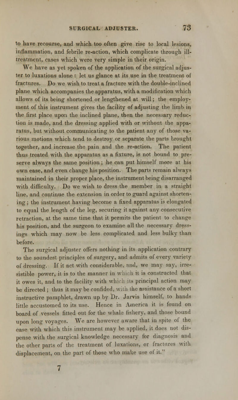 to have recourse, and which too often give rise to local lesions, inflammation, and febrile re-action, which complicate through ill- treatment, cases which were very simple in their origin. We have as yet spoken of the application of the surgical adjus- ter to luxations alone : let us glance at its use in the treatment of fractures. Do we wish to treat a fracture with the double-inclined plane which accompanies the apparatus, with a modification which allows of its being shortened or lengthened at will; the employ- ment of this instrument gives the facility of adjusting the limb in the first place upon the inclined plane, then the necessary reduc- tion is made, and the dressing applied with or without the appa- ratus, but without communicating to the patient any of those va- rious motions which tend to destroy or separate the parts brought together, and increase the pain and the re-action. The patient thus treated with the apparatus as a fixture, is not bound to pre- serve always the same position; he can put himself more at his own ease, and even change his position. The parts remain always maintained in their proper place, the instrument being disarranged with difficulty. Do we wish to dress the member in a straight line, and continue the extension in order to guard against shorten- ing ; the instrument having become a fixed apparatus is elongated to equal the length of the leg, securing it against any consecutive retraction, at the same time that it permits the patient to change his position, and the surgeon to examine all the necessary dress- ings which may now be less complicated and less bulky tban before. The surgical adjuster offers nothing in its application contrary to the soundest principles of surgery, and admits of every variety of dressing. If it act with considerable, and, we may say, irre- sistible power, it is to the manner in which it is constructed that it owes it, and to the facility with which its principal action may be directed ; thus it may be confided, with the assistance of a short instructive pamphlet, drawn up by Dr. Jarvis himself, to hands little accustomed to its use. Hence in America it is found on board of vessels fitted out for the whale fishery, and those bound upon long voyages. We are however aware that in spite of the case with which this instrument may be applied, it does not dis- pense with the surgical knowledge necessary for diagnosis and the other parts of the treatment of luxations, or fractures with displacement, on the part of those who make use of it.