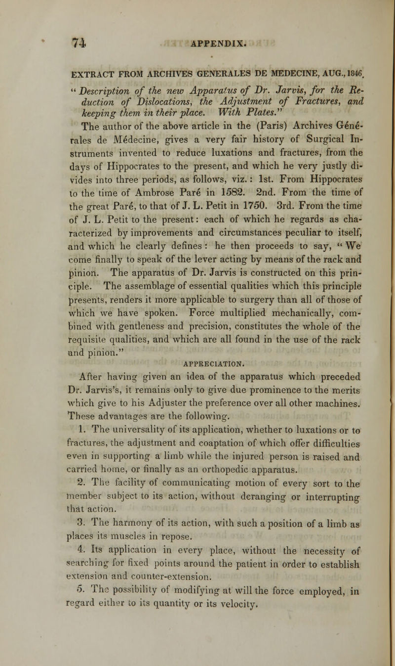 EXTRACT FROM ARCHIVES GENERALES DE MEDECINE, AUG., 1846. '«Description of the new Apparatus of Dr. Jarvis, for the Re- duction of Dislocations, the Adjustment of Fractures, and keeping them in their place. With Plates. The author of the above article in the (Paris) Archives Gene- rales de Medecine, gives a very fair history of Surgical In- struments invented to reduce luxations and fractures, from the days of Hippocrates to the present, and which he very justly di- vides into three periods, as follows, viz.: 1st. From Hippocrates to the time of Ambrose Pare in 1582. 2nd. From the time of the great Pare, to that of J. L. Petit in 1750. 3rd. From the time of J. L. Petit to the present: each of which he regards as cha- racterized by improvements and circumstances peculiar to itself, and which he clearly defines : he then proceeds to say,  We come finally to speak of the lever acting by means of the rack and pinion. The apparatus of Dr. Jarvis is constructed on this prin- ciple. The assemblage of essential qualities which this principle presents, renders it more applicable to surgery than all of those of which we have spoken. Force multiplied mechanically, com- bined with gentleness and precision, constitutes the whole of the requisite qualities, and which are all found in the use of the rack and pinion. APPRECIATION. After having given an idea of the apparatus which preceded Dr. Jarvis's, it remains only to give due prominence to the merits which give to his Adjuster the preference over all other machines. These advantages are the following. 1. The universality of its application, whether to luxations or to fractures, the adjustment and coaptation of which offer difficulties even in supporting a limb while the injured person is raised and carried home, or finally as an orthopedic apparatus. 2. The facility of communicating motion of every sort to the member subject to its action, without deranging or interrupting that action. 3. The harmony of its action, with such a position of a limb as places its muscles in repose. 4. Its application in every place, without the necessity of searching for fixed points around the patient in order to establish extension and counter-extension. 5. The possibility of modifying at will the force employed, in regard either to its quantity or its velocity.