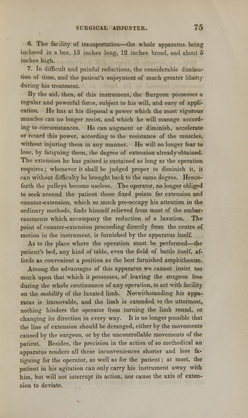 6. The facility of transportation—the whole apparatus being inclosed in a box, 15 inches long, 12 inches broad, and about 5 inches high. 7. In difficult and painful reductions, the considerable diminu- tion of time, and the patient's enjoyment of much greater liberty during his treatment. By the aid, then, of this instrument, the Surgeon possesses a regular and powerful force, subject to his will, and easy of appli- cation. He has at his disposal a power which the most vigorous muscles can no longer resist, and which he will manage accord- ing to circumstances. He can augment or diminish, accelerate or retard this power, according to the resistance of the muscles, without injuring them in any manner. He will no longer fear to lose, by fatiguing them, the degree of extension already obtained. The extension he has gained is sustained as long as the operation requires; whenever it shall be judged proper to diminish it, it can without difficulty be brought back to the same degree. Hence- forth the pulleys become useless. The operator, no longer obliged to seek around the patient those fixed points for extension and counter-extension, which so much pre-occupy his attention in the ordinary methods, finds himself relieved from most of the embar- rassments which accompany the reduction of a luxation. The point of counter-extension proceeding directly from the centre of motion in the instrument, is furnished by the apparatus itself. As to the place where the operation must be performed—the patient's bed, any kind of table, even the field of battle itself, af- fords as convenient a position as the best furnished amphitheatre. Among the advantages of this apparatus we cannot insist too much upon that which it possesses, of leaving the surgeon free during the whole continuance of any operation, to act with facility on the mobility of the luxated limb. Notwithstanding his appa- ratus is immovable, and the limb is extended to the uttermost, nothing hinders the operator from turning the limb round, or changing its direction in every way. It is no longer possible that the line of extension should be deranged, either by the movements caused by the surgeon, or by the uncontrollable movements of the patient. Besides, the precision in the action of so methodical an apparatus renders all these inconveniences shorter and less fa- tiguing for the operator, as well as for the patient; at most, the patient in his agitation can only carry his instrument away with him, but will not interrupt its action, nor cause the axis of exten- sion to deviate.