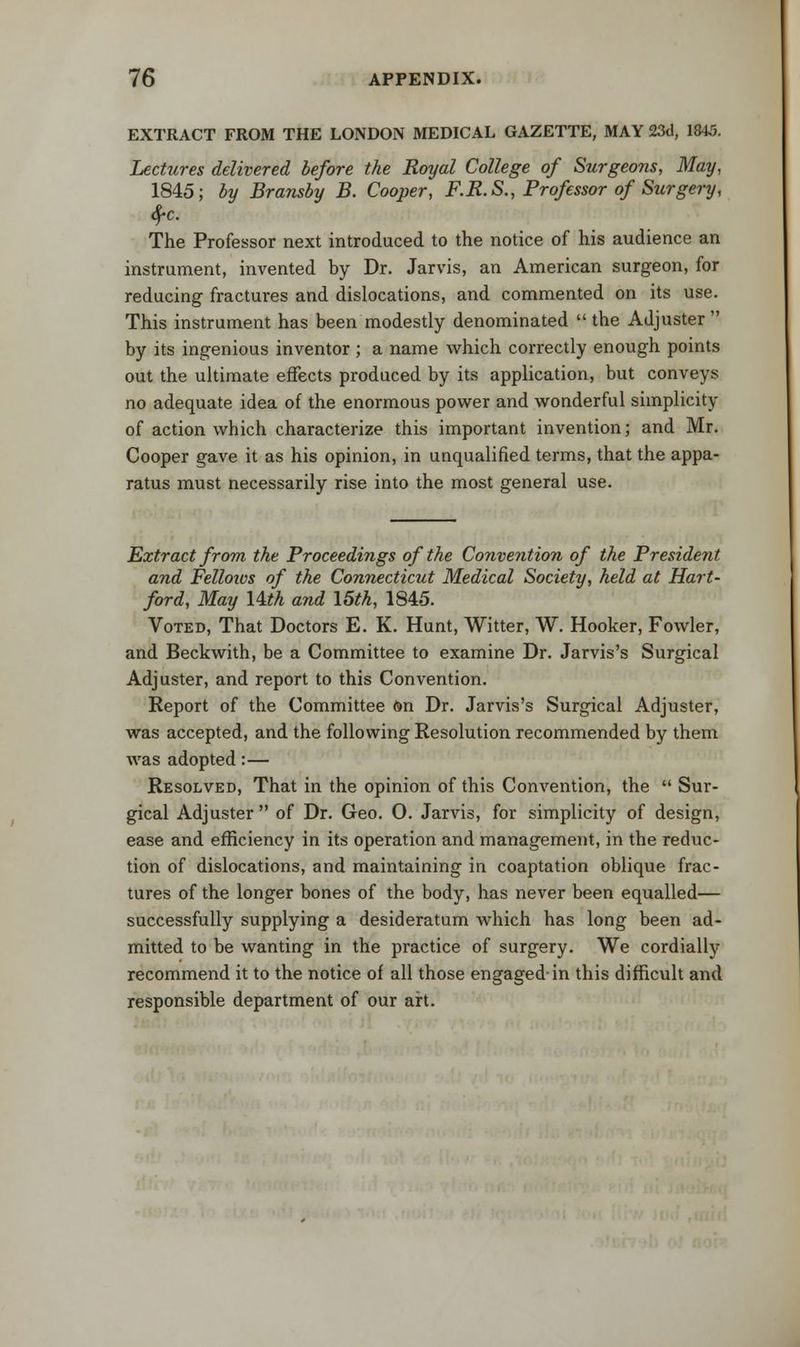 EXTRACT FROM THE LONDON MEDICAL GAZETTE, MAY 23d, 1845. Lectures delivered before the Royal College of Surgeons, May, 1845; by Bransby B. Cooper, F.R.S., Professor of Surgery, fyc. The Professor next introduced to the notice of his audience an instrument, invented by Dr. Jarvis, an American surgeon, for reducing fractures and dislocations, and commented on its use. This instrument has been modestly denominated  the Adjuster  by its ingenious inventor ; a name which correctly enough points out the ultimate effects produced by its application, but conveys no adequate idea of the enormous power and wonderful siinplicity of action which characterize this important invention; and Mr. Cooper gave it as his opinion, in unqualified terms, that the appa- ratus must necessarily rise into the most general use. Extract from the Proceedings of the Convention of the President and Fellows of the Connecticut Medical Society, held at Hart- ford, May Uth and \5th, 1845. Voted, That Doctors E. K. Hunt, Witter, W. Hooker, Fowler, and Beckwith, be a Committee to examine Dr. Jarvis's Surgical Adjuster, and report to this Convention. Report of the Committee on Dr. Jarvis's Surgical Adjuster, was accepted, and the following Resolution recommended by them was adopted:— Resolved, That in the opinion of this Convention, the  Sur- gical Adjuster  of Dr. Geo. 0. Jarvis, for simplicity of design, ease and efficiency in its operation and management, in the reduc- tion of dislocations, and maintaining in coaptation oblique frac- tures of the longer bones of the body, has never been equalled— successfully supplying a desideratum Avhich has long been ad- mitted to be wanting in the practice of surgery. We cordially recommend it to the notice of all those engaged-in this difficult and responsible department of our art.