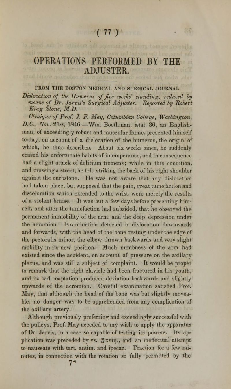 OPERATIONS PERFORMED BY THE ADJUSTER. FROM THE BOSTON MEDICAL AND SURGICAL JOURNAL. Dislocation of the Humerus of five weeks' standing, reduced by means of Dr. Jarvis's Surgical Adjuster. Reported by Robert King Stone, M.D. Clinique of Prof. J. F. May, Columbian College, Washington, D.C., Nov. 21st, 1846.—Wm. Boothman, aetat. 36, an English- man, of exceedingly robust and muscular frame, presented himself to-day, on account of a dislocation of the humerus, the origin of which, he thus describes. About six weeks since, he suddenly ceased his unfortunate habits of intemperance, and in consequence had a slight attack of delirium tremens; while in this condition, and crossing a street, he fell, striking the back of his right shoulder against the curbstone. He was not aware that any dislocation had taken place, but supposed that the pain, great tumefaction and discoloration which extended to the wrist, were merely the results of a violent bruise. It was but a few days before presenting him- self, and after the tumefaction had subsided, that he observed the permanent immobility of the arm, and the deep depression under the acromion. Examination detected a dislocation downwards and forwards, with the head of the bone resting under the edge of the pectoralis minor, the elbow thrown backwards and very slight mobility in its new position. Much numbness of the arm had existed since the accident, on account of pressure on the axillary plexus, and was still a subject of complaint. It would be proper to remark that the right clavicle had been fractured in his youth, and its bad coaptation produced deviation backwards and slightly upwards of the acromion. Careful examination satisfied Prof. May, that although the head of the bone was but slightly movea- ble, no danger was to be apprehended from any complication of the axillary artery. Although previously preferring and exceedingly successful with the pulleys, Prof. May acceded to my wish to apply the apparatus of Dr. Jarvis, in a case so capable of testing its powers. Its ap- plication was preceded by vs. 3 xviij., and an ineffectual attempt to nauseate with tart, antim. and ipecac. Traction for a few mi- nutes, in connection with the rotation so fully permitted by the 7*
