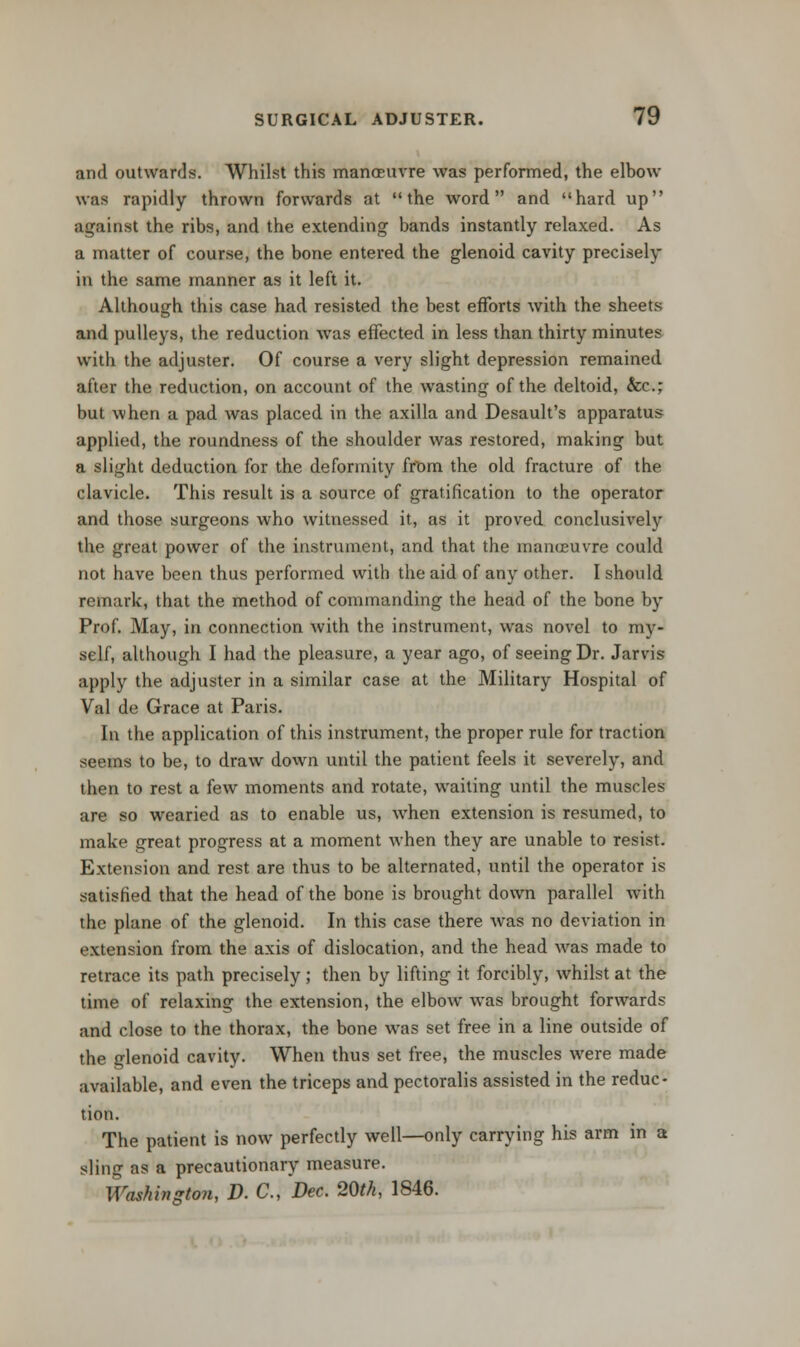 and outwards. Whilst this manoeuvre was performed, the elbow was rapidly thrown forwards at the word and hard up against the ribs, and the extending bands instantly relaxed. As a matter of course, the bone entered the glenoid cavity precisely in the same manner as it left it. Although this case had resisted the best efforts with the sheets and pulleys, the reduction was effected in less than thirty minutes with the adjuster. Of course a very slight depression remained after the reduction, on account of the wasting of the deltoid, &c; but when a pad was placed in the axilla and Desault's apparatus applied, the roundness of the shoulder was restored, making but a slight deduction for the deformity from the old fracture of the clavicle. This result is a source of gratification to the operator and those surgeons who witnessed it, as it proved conclusively the great power of the instrument, and that the manoeuvre could not have been thus performed with the aid of any other. I should remark, that the method of commanding the head of the bone by Prof. May, in connection with the instrument, was novel to my- self, although I had the pleasure, a year ago, of seeing Dr. Jarvis apply the adjuster in a similar case at the Military Hospital of Val de Grace at Paris. In the application of this instrument, the proper rule for traction seems to be, to draw down until the patient feels it severely, and then to rest a few moments and rotate, waiting until the muscles are so wearied as to enable us, when extension is resumed, to make great progress at a moment when they are unable to resist. Extension and rest are thus to be alternated, until the operator is satisfied that the head of the bone is brought down parallel with the plane of the glenoid. In this case there was no deviation in extension from the axis of dislocation, and the head was made to retrace its path precisely ; then by lifting it forcibly, whilst at the time of relaxing the extension, the elbow was brought forwards and close to the thorax, the bone was set free in a line outside of the glenoid cavity. When thus set free, the muscles were made available, and even the triceps and pectoralis assisted in the reduc- tion. The patient is now perfectly well—only carrying his arm in a sliniT as a precautionary measure. Washington, D. C, Dec. 20th, 1846.