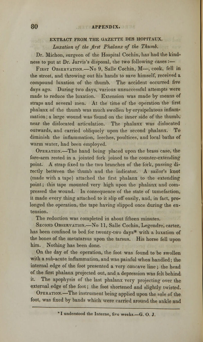 EXTRACT FROM THE GAZETTE DES HOPITAUX. Luxation of the first Phalanx of the Thumb. Dr. Michon, surgeon of the Hospital Cochin, has had the kind- ness to put at Dr. Jarvis's disposal, the two following cases:— First Observation.—No 9, Salle Cochin, M—, cook, fell in the street, and throwing out his hands to save himself, received a compound luxation of the thumb. The accident occurred five days ago. During two days, various unsuccessful attempts were made to reduce the luxation. Extension was made by means of straps and several men. At the time of the operation the first phalanx of the thumb was much swollen by erysipelatous inflam- mation; a large wound was found on the inner side of the thumb, near the dislocated articulation. The phalanx was dislocated outwards, and carried obliquely upon the second phalanx. To diminish the inflammation, leeches, poultices, and local baths of warm -water, had been employed. Operation.—The hand being placed upon the brass case, the fore-arm rested in a jointed fork joined to the counter-extending point. A strap fixed to the two branches of the fork, passing di- rectly between the thumb and the indicator. A sailor's knot (made with a tape) attached the first phalanx to the extending point; this tape mounted very high upon the phalanx and com- pressed the wound. In consequence of the state of tumefaction, it made every thing attached to it slip off easily, and, in fact, pro- longed the operation, the tape having slipped once during the ex- tension. The reduction was completed in about fifteen minutes. Second Observation.—No 11, Salle Cochin, Legendre, carter, has been confined to bed for twenty-two days* with a luxation of the bones of the metatarsus upon the tarsus. His horse fell upon him. Nothing has been done. On the day of the operation, the foot was found to be swollen with a sub-acute inflammation, and was painful when handled; the internal edge of the foot presented a very concave line ; the head of the first phalanx projected out, and a depression was felt behind it. The apophysis of the last phalanx very projecting over the external edge of the foot; the foot shortened and slightly twisted. Operation.—The instrument being applied upon the sole of the foot, was fixed by bands which were carried around the ankle and I understood the Interne, five weeks.—G. O. J.