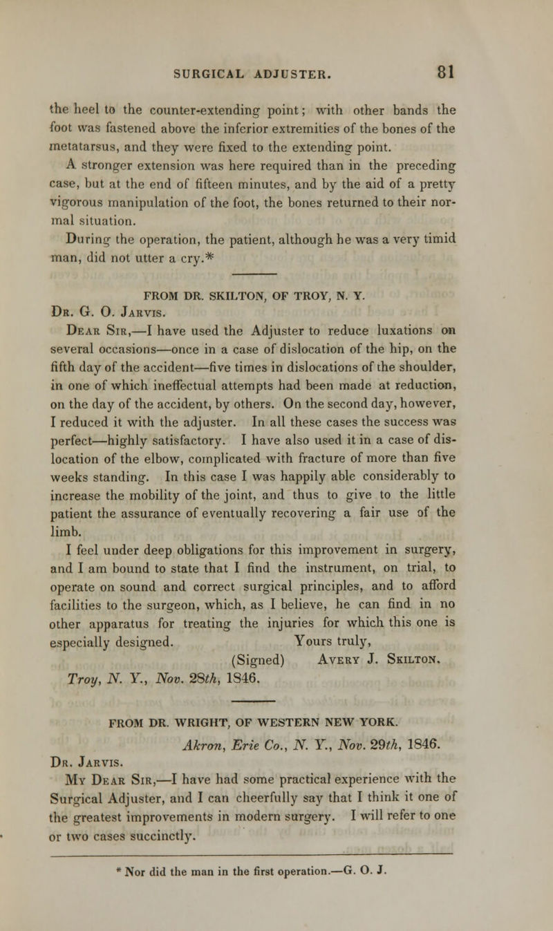 the heel to the counter-extending point; with other bands the foot was fastened above the inferior extremities of the bones of the metatarsus, and they were fixed to the extending point. A stronger extension was here required than in the preceding case, but at the end of fifteen minutes, and by the aid of a pretty vigorous manipulation of the foot, the bones returned to their nor- mal situation. During the operation, the patient, although he was a very timid man, did not utter a cry.* FROM DR. SKILTON, OF TROY, N. Y. Dr. G. 0. Jarvis. Dear Sir,—I have used the Adjuster to reduce luxations on several occasions—once in a case of dislocation of the hip, on the fifth day of the accident—five times in dislocations of the shoulder, in one of which ineffectual attempts had been made at reduction, on the day of the accident, by others. On the second day, however, I reduced it with the adjuster. In all these cases the success was perfect—highly satisfactory. I have also used it in a case of dis- location of the elbow, complicated with fracture of more than five weeks standing. In this case I was happily able considerably to increase the mobility of the joint, and thus to give to the little patient the assurance of eventually recovering a fair use of the limb. I feel under deep obligations for this improvement in surgery, and I am bound to state that I find the instrument, on trial, to operate on sound and correct surgical principles, and to afford facilities to the surgeon, which, as I believe, he can find in no other apparatus for treating the injuries for which this one is especially designed. Yours truly, (Signed) Avery J. Skilton. Troy, N. Y., Nov. 28th, 1846. FROM DR. WRIGHT, OF WESTERN NEW YORK. Akron, Erie Co., N. Y., Nov. 29th, 1846. Dr. Jarvis. My Dear Sir,—I have had some practical experience with the Surgical Adjuster, and I can cheerfully say that I think it one of the greatest improvements in modern surgery. I will refer to one or two cases succinctly. Nor did the man in the first operation.—G. O. J.