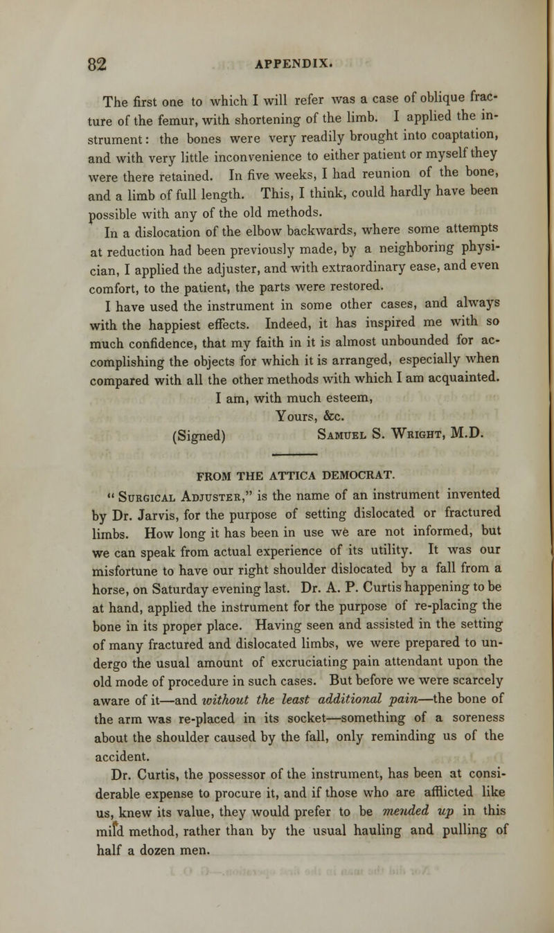 The first one to which I will refer was a case of oblique frac- ture of the femur, with shortening of the limb. I applied the in- strument : the bones were very readily brought into coaptation, and with very little inconvenience to either patient or myself they were there retained. In five weeks, I had reunion of the bone, and a limb of full length. This, I think, could hardly have been possible with any of the old methods. In a dislocation of the elbow backwards, where some attempts at reduction had been previously made, by a neighboring physi- cian, I applied the adjuster, and with extraordinary ease, and even comfort, to the patient, the parts were restored. I have used the instrument in some other cases, and always with the happiest effects. Indeed, it has inspired me with so much confidence, that my faith in it is almost unbounded for ac- complishing the objects for which it is arranged, especially when compared with all the other methods with which I am acquainted. I am, with much esteem, Yours, &c. (Signed) Samuel S. Wright, M.D. FROM THE ATTICA DEMOCRAT.  Surgical Adjuster, is the name of an instrument invented by Dr. Jarvis, for the purpose of setting dislocated or fractured limbs. How long it has been in use we are not informed, but we can speak from actual experience of its utility. It was our misfortune to have our right shoulder dislocated by a fall from a horse, on Saturday evening last. Dr. A. P. Curtis happening to be at hand, applied the instrument for the purpose of re-placing the bone in its proper place. Having seen and assisted in the setting of many fractured and dislocated limbs, we were prepared to un- dergo the usual amount of excruciating pain attendant upon the old mode of procedure in such cases. But before we were scarcely aware of it—and without the least additional pain—the bone of the arm was re-placed in its socket—something of a soreness about the shoulder caused by the fall, only reminding us of the accident. Dr. Curtis, the possessor of the instrument, has been at consi- derable expense to procure it, and if those who are afflicted like us, knew its value, they would prefer to be mended up in this mifd method, rather than by the usual hauling and pulling of half a dozen men.