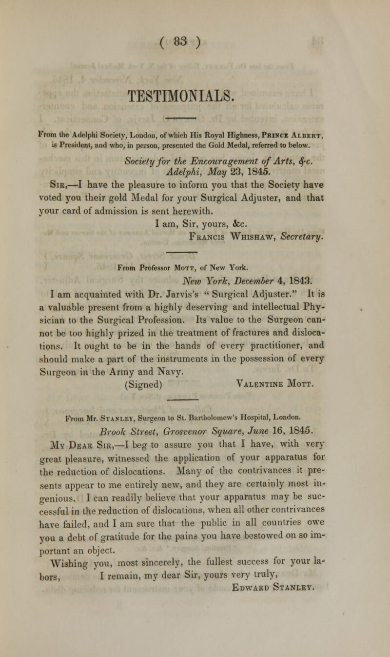 TESTIMONIALS. From the Adelphi Society, London, of which His Royal Highness, Prince Albert, is President, and who, in person, presented the Gold Medal, referred to below. Society for tfte Encouragement of Arts, fyc. Adelphi, May 23, 1845. Sir,—I have the pleasure to inform you that the Society have voted you their gold Medal for your Surgical Adjuster, and that your card of admission is sent herewith. I am, Sir, yours, &c. Francis Whishaw, Secretary. From Professor Mott, of New York. New York, December 4, 1843. I am acquainted with Dr. Jarvis's  Surgical Adjuster. It is a valuable present from a highly deserving and intellectual Phy- sician to the Surgical Profession. Its value to the Surgeon can- not be too highly prized in the treatment of fractures and disloca- tions. It ought to be in the hands of every practitioner, and should make a part of the instruments in the possession of every Surgeon in the Army and Navy. (Signed) Valentine Mott. From Mr. Stanley, Surgeon to St. Bartholomew's Hospital, London. Brook Street, Grosvenor Square, June 16, 1845. My Dear Sir,—I beg to assure you that I have, with very great pleasure, witnessed the application of your apparatus for the reduction of dislocations. Many of the contrivances it pre- sents appear to me entirely new, and they are certainly most in- genious. I can readily believe that your apparatus may be suc- cessful in the reduction of dislocations, when all other contrivances have failed, and I am sure that the public in all countries owe you a debt of gratitude for the pains you have bestowed on so im- portant an object. Wishing you, most sincerely, the fullest success for your la- bors, I remain, my dear Sir, yours very truly, Edward Stanley.