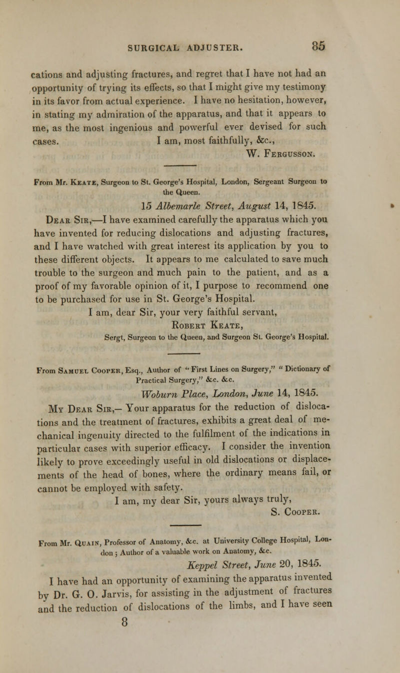 cations and adjusting fractures, and regret that I have not had an opportunity of trying its effects, so that I might give my testimony in its favor from actual experience. I have no hesitation, however, in stating my admiration of the apparatus, and that it appears to me, as the most ingenious and powerful ever devised for such cases. I am, most faithfully, &c, W. Fergusson. From Mr. Keate, Surgeon to St. George's Hospital, London, Sergeant Surgeon to the Queen. 15 Albemarle Street, August 14, 1845. Dear Sir,—I have examined carefully the apparatus which you have invented for reducing dislocations and adjusting fractures, and I have watched with great interest its application by you to these different objects. It appears to me calculated to save much trouble to the surgeon and much pain to the patient, and as a proof of my favorable opinion of it, I purpose to recommend one to be purchased for use in St. George's Hospital. I am, dear Sir, your very faithful servant, Robert Keate, Sergt, Surgeon to the Queen, and Surgeon St. George's Hospital. From Samuel Cooper, Esq., Author of * First Lines on Surgery,  Dictionary of Practical Surgery, &c. &c. Woburn Place, London, June 14, 1845. My Dear Sir,- Your apparatus for the reduction of disloca- tions and the treatment of fractures, exhibits a great deal of me- chanical ingenuity directed to the fulfilment of the indications in particular cases with superior efficacy. I consider the invention likely to prove exceedingly useful in old dislocations or displace- ments of the head of bones, where the ordinary means fail, or cannot be employed with safety. I am, my dear Sir, yours always truly, S. Cooper. From Mr. Quain, Professor of Anatomy, &C. at University College Hospital, Lon- don ; Author of a valuable work on Anatomy, &c Keppel Street, June 20, 1845. I have had an opportunity of examining the apparatus invented by Dr. G. 0. Jarvis, for assisting in the adjustment of fractures and the reduction of dislocations of the limbs, and I have seen 8