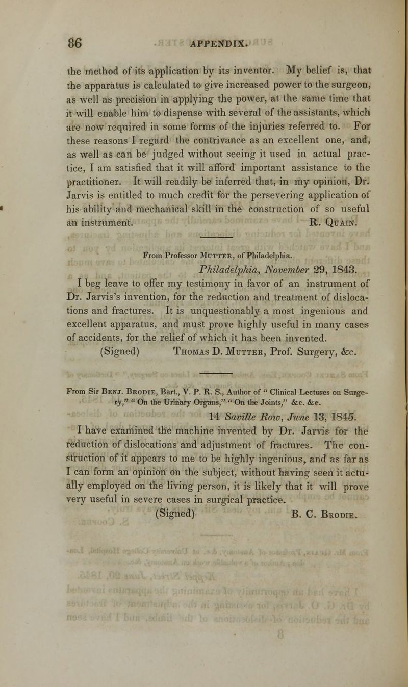 the method of its application by its inventor. My belief is, that the apparatus is calculated to give increased power to the surgeon, as well as precision in applying the power, at the same time that it will enable him to dispense with several of the assistants, which are now required in some forms of the injuries referred to. For these reasons I regard the contrivance as an excellent one, and, as well as can be judged without seeing it used in actual prac- tice, I am satisfied that it will afford important assistance to the practitioner. It will readily be inferred that, in my opinion, Dr. Jarvis is entitled to much credit for the persevering application of his ability and mechanical skill in the construction of so useful an instrument. R. Qtjain. From Professor Mutter, of Philadelphia. Philadelphia, November 29, 1S43. I beg leave to offer my testimony in favor of an instrument of Dr. Jarvis's invention, for the reduction and treatment of disloca- tions and fractures. It is unquestionably a most ingenious and excellent apparatus, and must prove highly useful in many cases of accidents, for the relief of which it has been invented. (Signed) Thomas D. Mutter, Prof. Surgery, &c. From Sir Benj. Brodie, Bart., V. P. R. S., Author of  Clinical Lectures on Sctige- ry,  On the Urinary Organs,  On the Joints, &c. &«•- 14 Saoille Roiv, June 13, 1845. I have examined the machine invented by Dr. Jarvis for the reduction of dislocations and adjustment of fractures. The con- struction of it appears to me to be highly ingenious, and as far as I can form an opinion on the subject, without having seen it actu- ally employed on the living person, it is likely that it will prove very useful in severe cases in surgical practice. (Signed) B. C. Brodie.