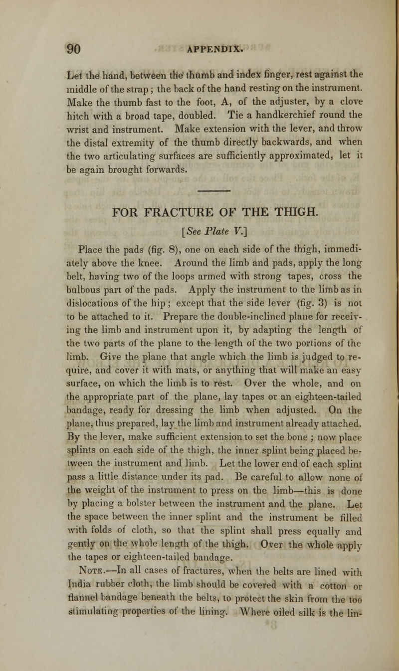 Let the hand, between the thumb and index finger, rest against the middle of the strap ; the back of the hand resting on the instrument. Make the thumb fast to the foot, A, of the adjuster, by a clove hitch with a broad tape, doubled. Tie a handkerchief round the wrist and instrument. Make extension with the lever, and throw the distal extremity of the thumb directly backwards, and when the two articulating surfaces are sufficiently approximated, let it be again brought forwards. FOR FRACTURE OF THE THIGH. [See Plate V.] Place the pads (fig. 8), one on each side of the thigh, immedi- ately above the knee. Around the limb and pads, apply the long belt, having two of the loops armed with strong tapes, cfoss the bulbous part of the pads. Apply the instrument to the limb as in dislocations of the hip; except that the side lever (fig. 3) is not to be attached to it. Prepare the double-inclined plane for receiv- ing the limb and instrument upon it, by adapting the length of the two parts of the plane to the length of the two portions of the limb. Give the plane that angle which the limb is judged to re- quire, and cover it with mats, or anything that will make an easy surface, on which the limb is to rest. Over the whole, and on the appropriate part of the plane, lay tapes or an eighteen-tailed bandage, ready for dressing the limb when adjusted. On the plane, thus prepared, lay the limb and instrument already attached. By the lever, make sufficient extension to set the bone ; now place splints on each side of the thigh, the inner splint being placed be- tween the instrument and limb. Let the lower end of each splint pass a little distance under its pad. Be careful to allow none of the weight of the instrument to press on the limb—this is done by placing a bolster between the instrument and the plane. Let the space between the inner splint and the instrument be filled with folds of cloth, so that the splint shall press equally and gently on the whole length of the thigh. Over the whole apply the tapes or eighteen-tailed bandage. Note.—In all cases of fractures, when the belts are lined with India rubber cloth, the limb should be covered with a cotton or flannel bandage beneath the belts, to protect the skin from the too stimulating properties of the lining. Where oiled silk is the lin-