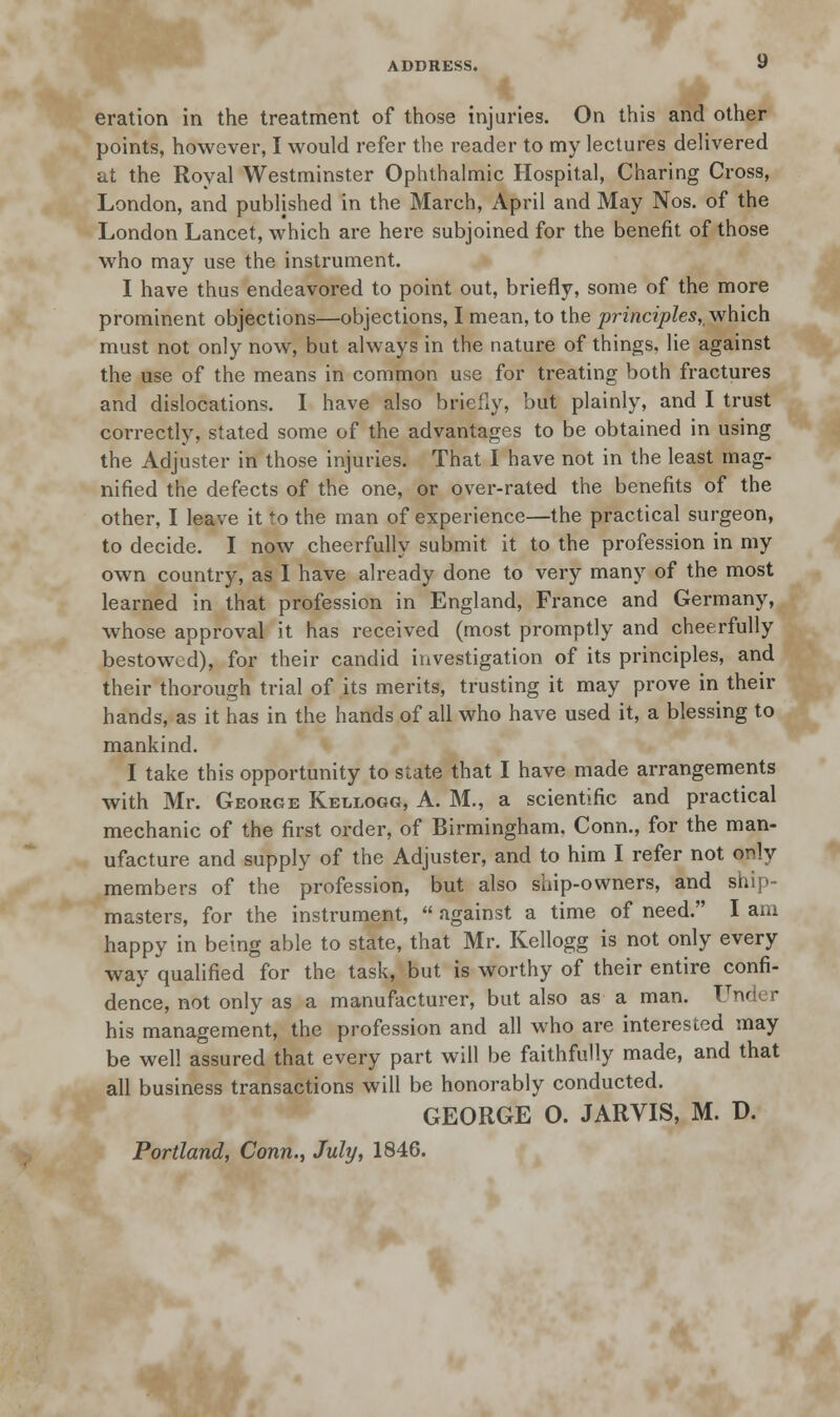 eration in the treatment of those injuries. On this and other points, however, I would refer the reader to my lectures delivered at the Royal Westminster Ophthalmic Hospital, Charing Cross, London, and published in the March, April and May Nos. of the London Lancet, which are here subjoined for the benefit of those who may use the instrument. I have thus endeavored to point out, briefly, some of the more prominent objections—objections, I mean, to the principles,, which must not only now, but always in the nature of things, lie against the use of the means in common use for treating both fractures and dislocations. I have also briefly, but plainly, and I trust correctly, stated some of the advantages to be obtained in using the Adjuster in those injuries. That I have not in the least mag- nified the defects of the one, or over-rated the benefits of the other, I leave it to the man of experience—the practical surgeon, to decide. I now cheerfully submit it to the profession in my own country, as I have already done to very many of the most learned in that profession in England, France and Germany, whose approval it has received (most promptly and cheerfully bestowed), for their candid investigation of its principles, and their thorough trial of its merits, trusting it may prove in their hands, as it has in the hands of all who have used it, a blessing to mankind. I take this opportunity to state that I have made arrangements with Mr. George Kellogg, A. M., a scientific and practical mechanic of the first order, of Birmingham. Conn., for the man- ufacture and supply of the Adjuster, and to him I refer not only members of the profession, but also ship-owners, and ship- masters, for the instrument,  against a time of need. I am happy in being able to state, that Mr. Kellogg is not only every way qualified for the task, but is worthy of their entire confi- dence, not only as a manufacturer, but also as a man. Under his management, the profession and all who are interested may be well assured that every part will be faithfully made, and that all business transactions will be honorably conducted. GEORGE 0. JARVIS, M. D. Portland, Conn., July, 1846.