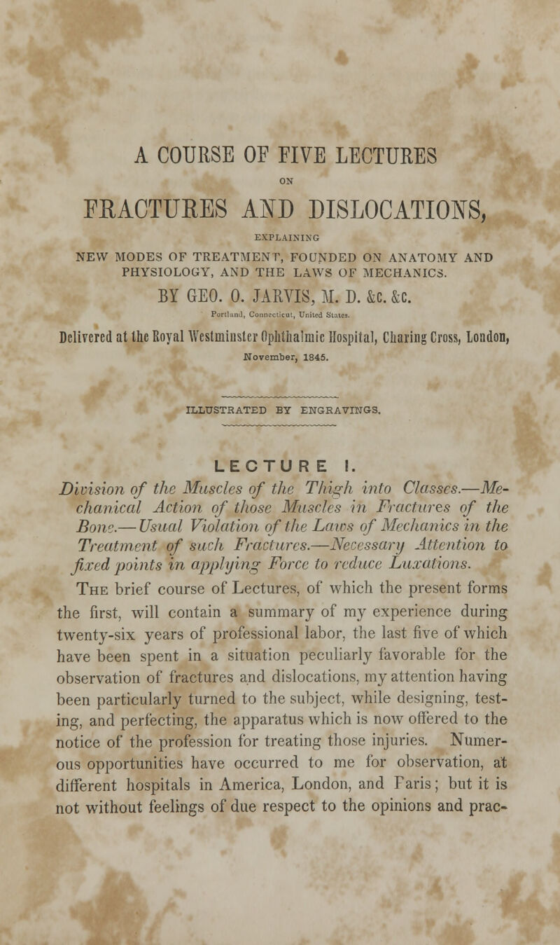 4 A COURSE OF FIVE LECTURES ON FRACTURES AND DISLOCATIONS, EXPLAINING NEW MODES OF TREATMENT, FOUNDED ON ANATOMY AND PHYSIOLOGY, AND THE LAWS OF MECHANICS. BY GEO. 0. JARVIS, M. D. &c. &c. Portland, Connecticut, United Stales. Delivered at the Royal Westminster Ophthalmic Hospital, Charing Cross, London, November, 1845. ILLUSTRATED BY ENGRAVINGS. LECTURE I. Division of the Muscles of the Thigh into Classes.—Me- chanical Action of those Muscles in Fractures of the Bone.— Usual Violation of the Laics of Mechanics in the Treatment of such Fractures.—Necessary Attention to fixed points in applying Force to reduce Luxations. The brief course of Lectures, of which the present forms the first, will contain a summary of my experience during twenty-six years of professional labor, the last five of which have been spent in a situation peculiarly favorable for the observation of fractures and dislocations, my attention having been particularly turned to the subject, while designing, test- ing, and perfecting, the apparatus which is now offered to the notice of the profession for treating those injuries. Numer- ous opportunities have occurred to me for observation, at different hospitals in America, London, and Faris; but it is not without feelings of due respect to the opinions and prac-