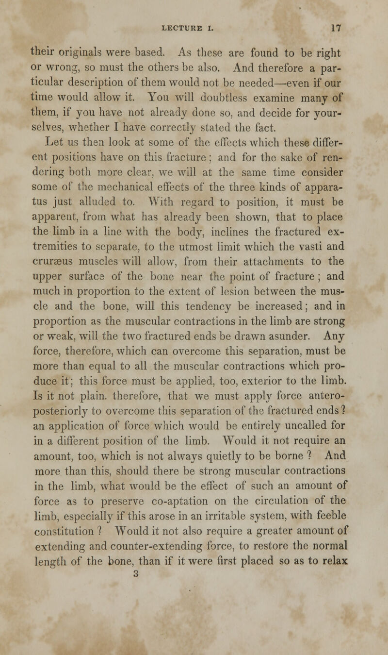 their originals were based. As these are found to be right or wrong, so must the others be also. And therefore a par- ticular description of them would not be needed—even if our time would allow it. You will doubtless examine many of them, if you have not already done so, and decide for your- selves, whether I have correctly stated the fact. Let us then look at some of the effects which these differ- ent positions have on this fracture; and for the sake of ren- dering both more clear, we will at the same time consider some of the mechanical effects of the three kinds of appara- tus just alluded to. With regard to position, it must be apparent, from what has already been shown, that to place the limb in a line with the body, inclines the fractured ex- tremities to separate, to the utmost limit which the vasti and cruraeus muscles will allow, from their attachments to the upper surface of the bone near the point of fracture ; and much in proportion to the extent of lesion between the mus- cle and the bone, will this tendency be increased; and in proportion as the muscular contractions in the limb are strong or weak, will the two fractured ends be drawn asunder. Any force, therefore, which can overcome this separation, must be more than equal to all the muscular contractions which pro- duce it; this force must be applied, too, exterior to the limb. Is it not plain, therefore, that we must apply force antero- posteriorly to overcome this separation of the fractured ends ? an application of force which would be entirely uncalled for in a different position of the limb. Would it not require an amount, too, which is not always quietly to be borne ? And more than this, should there be strong muscular contractions in the limb, what would be the effect of such an amount of force as to preserve co-aptation on the circulation of the limb, especially if this arose in an irritable system, with feeble constitution 1 Would it not also require a greater amount of extending and counter-extending force, to restore the normal length of the bone, than if it were first placed so as to relax 3