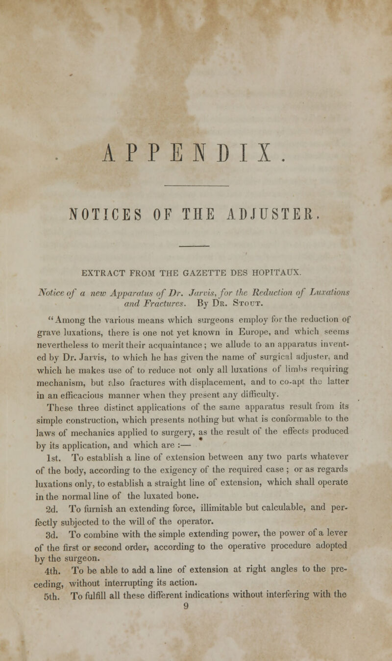 APPENDIX. NOTICES OF THE ADJUSTER EXTRACT FROM THE GAZETTE DES HOPITAUX. Notice of a new Apparatus of Dr. Jarvis, for the Reduction of Luxations and Fractures. By Dr. Stout. Among the various means which surgeons employ for the reduction of grave luxations, there is one not yet known in Europe, and which seems nevertheless to merit their acquaintance; we allude to an apparatus invent- ed by Dr. Jarvis, to which he has given the name of surgical adjuster, and which he makes use of to reduce not only all luxations of limbs requiring mechanism, but also fractures with displacement, and to co-apt the latter in an efficacious manner when they present any difficulty. These three distinct applications of the same apparatus result from its simple construction, which presents nothing but what is conformable to the laws of mechanics applied to surgery, as the result of the effects produced by its application, and which are :— 1st. To establish a line of extension between any two parts whatever of the body, according to the exigency of the required case ; or as regards luxations only, to establish a straight line of extension, which shall operate in the normal line of the luxated bone. 2d. To furnish an extending force, illimitable but calculable, and per- fectly subjected to the will of the operator. 3d. To combine with the simple extending power, the power of a lever of the first or second order, according to the operative procedure adopted by the surgeon. 4th. To be able to add a line of extension at right angles to the pre- ceding, without interrupting its action. 5th. To fulfill all these different indications without interfering with the