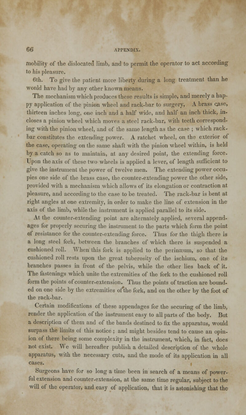 mobility of the dislocated limb, and to permit the operator to act according to his pleasure. 6th. To give the patient, more liberty during a long treatment than he wonld have had by any other known means. The mechanism which produces these results is simple, and merely a hap- py application of the pinion wheel and rack-bar to surgery, A brass qase, thirteen inches long, one inch and a half wide, and half an inch thick, in- closes a pinion wheel which moves a steel rack-bar, with teeth correspond- ing with the pinion wheel, and of the same length as the case ; which rack- bar constitutes the extending power. A ratchet wheel, on the exterior of the case, operating on the same shaft with the pinion wheel within, is held by a catch so as to maintain, at any desired point, the extending force. Upon the axis of these two wheels is applied a lever, of length sufficient to give the instrument the power of twelve men. The extending power occu- pies one side of the brass case, the counter-extending power the other side, provided with a mechanism which allows of its elongation or contraction at pleasure, and according to the case to be treated. The rack-bar is bent at right angles at one extremity, in order to make the line of extension in the axis of the limb, while the instrument is applied parallel to its side. At the counter-extending point are alternately applied, several append- ages for properly securing the instrument to the parts which form the point of resistance for the counter-extending force. Thus for the thigh there is a long steel fork, between the branches of which there is suspended a cushioned roll. When this fork is applied to the perinseum, so that the cushioned roll rests upon the great tuberosity of the ischium, one of its branches passes in front of the pelvis, while the other lies back of it. The fastenings which unite the extremities of the fork to the cushioned roll form the points of counter-extension. Thus the points of traction are bound- ed on one side by the extremities of*the fork, and on the other by the foot of the rack-bar. Certain modifications of these appendages for the securing of the limb, render the application of the instrument easy to all parts of the body. But a description of them and of the bands destined to fix the apparatus, would surpass the limits of this notice ; and might besides tend to cause an opin- ion of there being some complexity in the instrument, which, in fact, does not exist. We will hereafter publish a detailed description of the whole apparatus, with the necessary cuts, and the mode of its application in all cases. j Surgeons have for so long a time been in search of a means of power- ful extension and counter-extension, at the same time regular, subject to the will of the operator, and easy of application, that it is astonishing that the