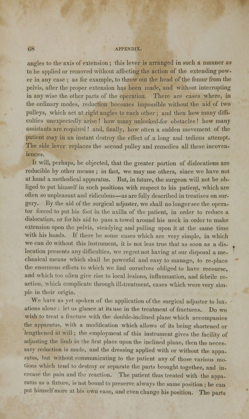 angles to the axis of extension ; this lever is arranged in such a manner as to be applied or removed without affecting the action of the extending pow- er in any case ; as for example, to throw out the head of the femur from the pelvis, after the proper extension has been made, and without interrupting in any wise the other parts of the operation. There are cases where, in the ordinary modes, reduction becomes impossible without the aid of two pulleys, which act at right angles to each other ; and then how many diffi- culties unexpectedly arise ! how many unlooked-for obstacles ! how many assistants are required ! and, finally, how otten a sudden movement of the patient may in an instant destroy the effect of a long and tedious attempt. The side lever replaces the second pulley and remedies all these incoven- iences. It will, perhaps, be objected, that the greater portion of dislocations are reducible by other means ; in fact, we may use others, since we have not at hand a methodical apparatus. But, in future, the surgeon will not be ob- liged to put himself in such positions with respect to his patient, which are often so unpleasant and ridiculous—as are fully described in treatises on sur- gery. By the aid of the surgical adjuster, we shall no longer see the opera- tor forced to put his foot in the axilla of the patient, in order to reduce a dislocation, or for his aid to pass a towel around his neck in order to make extension upon the pelvis, steadying and pulling upon it at the same time with his hands. If there be some cases which are very simple, in which we can do without this instrument, it is not less true that as soon as a dis- location presents any difficulties, we regret not having at our disposal a me- chanical means which shall be powerful and easy to manage, to re-place the enormous efforts to which we find ourselves obliged to have recourse, and which too often give rise to local lesions, inflammation, and febrile re- action, which complicate through ill-treatment, cases which were very sim- ple in their origin. We have as yet spoken of the application of the surgical adjuster to lux. ations alone : let us glance at its use in the treatment of fractures. Do we wish to treat a fracture with the double-inclined plane which accompanies the apparatus, with a modification which allows of its being shortened or lengthened at will; the employment of this instrument gives the facility of adjusting the limb in the first place upon the inclined plane, then the neces- sary reduction is made, and the dressing applied with or without the appa- ratus, but without communicating to the patient any of those various mo- tions which tend to destroy or separate the parts brought together, and in- crease the pain and the reaction. The patient thus treated with the appa- ratus as a fixture, is not bound to preserve always the same position ; he can put himself more at his own ease, and even change his position. The parts.