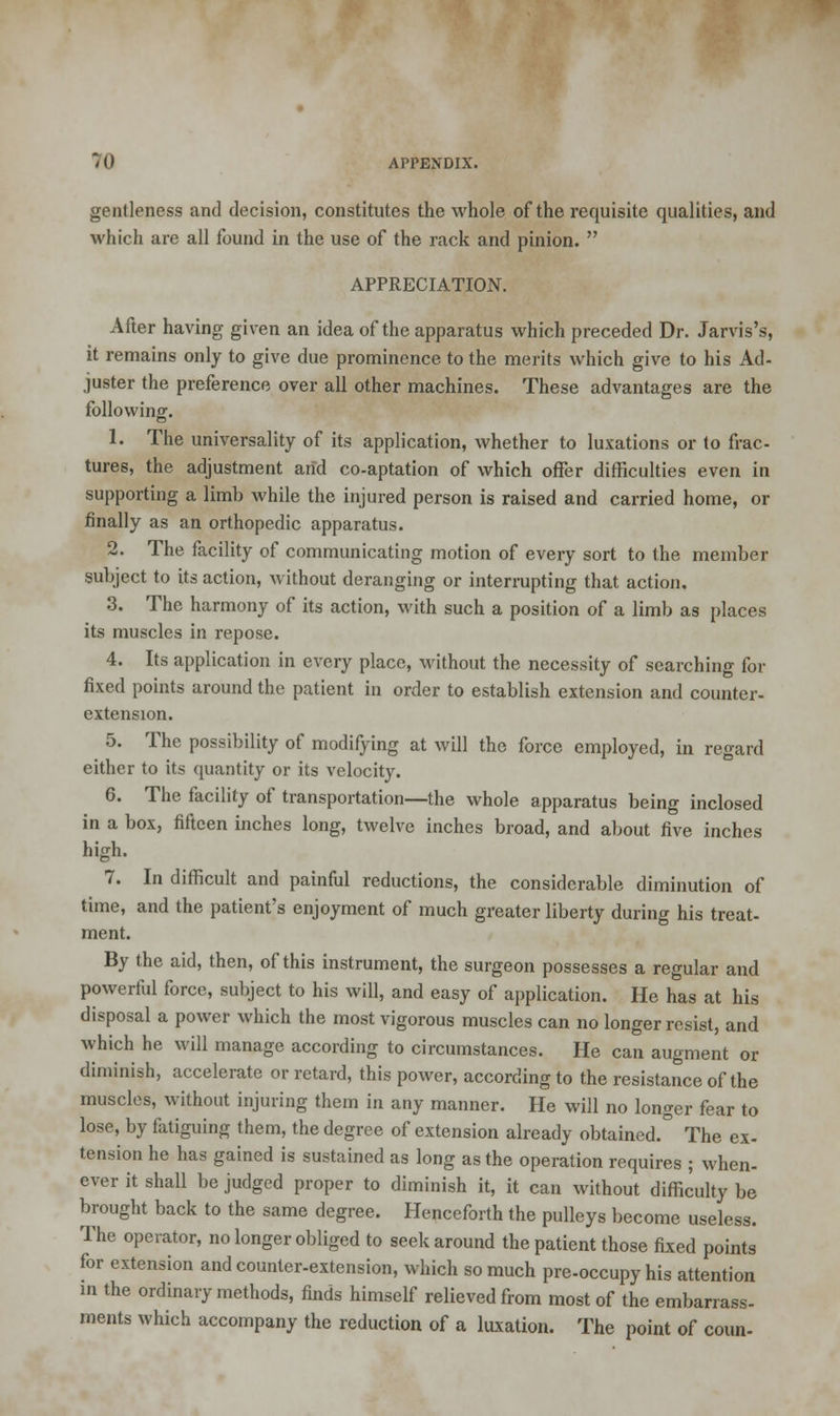 gentleness and decision, constitutes the whole of the requisite qualities, and which are all found in the use of the rack and pinion.  APPRECIATION. After having given an idea of the apparatus which preceded Dr. Jarvis's, it remains only to give due prominence to the merits which give to his Ad- juster the preference over all other machines. These advantages are the following. 1. The universality of its application, whether to luxations or to frac- tures, the adjustment and co-aptation of which offer difficulties even in supporting a limb while the injured person is raised and carried home, or finally as an orthopedic apparatus. 2. The facility of communicating motion of every sort to the member subject to its action, without deranging or interrupting that action, 3. The harmony of its action, with such a position of a limb as places its muscles in repose. 4. Its application in every place, without the necessity of searching for fixed points around the patient in order to establish extension and counter- extension. 5. The possibility of modifying at will the force employed, in regard either to its quantity or its velocity. 6. The facility of transportation—the whole apparatus being inclosed in a box, fifteen inches long, twelve inches broad, and about five inches high. 7. In difficult and painful reductions, the considerable diminution of time, and the patient's enjoyment of much greater liberty during his treat- ment. By the aid, then, of this instrument, the surgeon possesses a regular and powerful force, subject to his will, and easy of application. He has at his disposal a power which the most vigorous muscles can no longer resist, and which he will manage according to circumstances. He can augment or diminish, accelerate or retard, this power, according to the resistance of the muscles, without injuring them in any maimer. He will no longer fear to lose, by fatiguing them, the degree of extension already obtained. The ex- tension he has gained is sustained as long as the operation requires ; when- ever it shall be judged proper to diminish it, it can without difficulty be brought back to the same degree. Henceforth the pulleys become useless. The operator, no longer obliged to seek around the patient those fixed points for extension and counter-extension, which so much pre-occupy his attention in the ordinary methods, finds himself relieved from most of the embarrass- ments which accompany the reduction of a luxation. The point of coun-