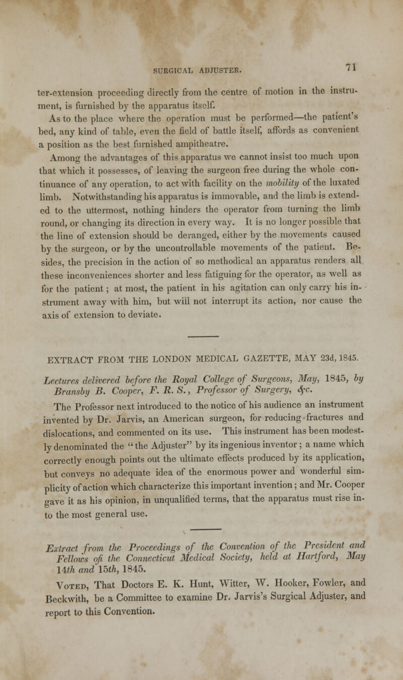 ter-extension proceeding directly from the centre of motion in the instru- ment, is furnished by the apparatus itself. As to the place where the operation must be performed—the patient's bed, any kind of table, even the field of battle itself, affords as convenient a position as the best furnished ampitheatre. Among the advantages of this apparatus we cannot insist too much upon that which it possesses, of leaving the surgeon free during the whole con- tinuance of any operation, to act with facility on the mobility of the luxated limb. Notwithstanding his apparatus is immovable, and the limb is extend- ed to the uttermost, nothing hinders the operator from turning the limb round, or changing its direction in every way. It is no longer possible that the line of extension should be deranged, either by the movements caused by the surgeon, or by the uncontrollable movements of the patient. Be- sides, the precision in the action of so methodical an apparatus renders all these inconveniences shorter and less fatiguing for the operator, as well as for the patient; at most, the patient in his agitation can only carry his in- strument away with him, but will not interrupt its action, nor cause the axis of extension to deviate. EXTRACT FROM THE LONDON MEDICAL GAZETTE, MAY 23d, 1845. Lectures delivered before the Royal College of Surgeons, May, 1845, by Bransby B. Cooper, F. R. S., Professor of Surgery, $c. The Professor next introduced to the notice of his audience an instrument invented by Dr. Jarvis, an American surgeon, for reducing fractures and dislocations, and commented on its use. This instrument has been modest- ly denominated the  the Adjuster by its ingenious inventor; a name which correctly enough points out the ultimate effects produced by its application, but conveys no adequate idea of the enormous power and wonderful sim- plicity of action which characterize this important invention; and Mr. Cooper gave it as his opinion, in unqualified terms, that the apparatus must rise in- to the most general use. Extract from the Proceedings of the Convention of the President and Fellows of the Connecticut Medical Society, held at Hartford, May Uth and 15th, 1845. Voted, That Doctors E. K. Hunt, Witter, W. Hooker, Fowler, and Beckwith, be a Committee to examine Dr. Jarvis's Surgical Adjuster, and report to this Convention.