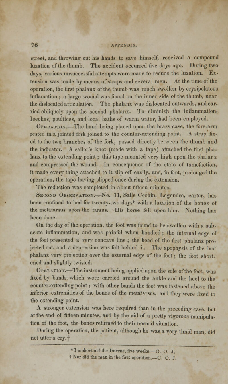 street, and throwing out his hands to save himself, received a compound luxation of the thumb. The accident occurred five days ago. During two days, various unsuccessful attempts were made to reduce the luxation. Ex- tension was made by means of straps and several men. At the time of the operation, the first phalanx of the thumb was much swollen by erysipelatous inflamation ; a large wound was found on the inner side of the thumb, near the dislocated articulation. The phalanx was dislocated outwards, and car- ried obliquely upon the second phalanx. To diminish the inflammation* leeches, poultices, and local baths of warm water, had been employed. Operation.—The hand being placed upon the brass case, the fore-arm rested in a jointed fork joined to the counter-extending point. A strap fix- ed to the two branches of the fork, passed directly between the thumb and the indicator. A sailor's knot (made with a tape) attached the first pha- lanx to the extending point; this tape mounted very high upon the phalanx and compressed the wound. In consequence of the state of tumefaction, it made every thing attached to it slip off easily, and, in fact, prolonged the operation, the tape having slipped once during the extension. The reduction was completed in about fifteen minutes. Second Obsebvation.-^No. 11, Salle Cochin, Legendre, carter, has been confined to bed for twenty-two days* with a luxation of the bones of the metatarsus upon the tarsus. His horse fell upon him. Nothing has been done. On the day of the operation, the foot was found to be swollen with a sub- acute inflammation, and was painful when handled ; the internal edge of the foot presented a very concave line ; the head of the first phalanx pro- jected out, and a depression was felt behind it. The apophysis of the last phalanx very projecting over the external edge of the foot; the foot short- ened and slightly twisted. Operation.—The instrument being applied upon the sole of the foot, was fixed by bands which were carried around the ankle and the heel to the counter-extending point; with other bands the foot was fastened above the inferior extremities of the bones of the metatarsus, and they were fixed to the extending point. A stronger extension was here required than in the preceding case, but at the end of fifteen minutes, and by the aid of a pretty vigorous manipula- tion of the foot, the bones returned to their normal situation. During the operation, the patient, although he was a very timid man, did not utter a cry.f * I understood the Interne, five weeks.—G. O. J. t Nor did the man in the first operation.—G. O. J.