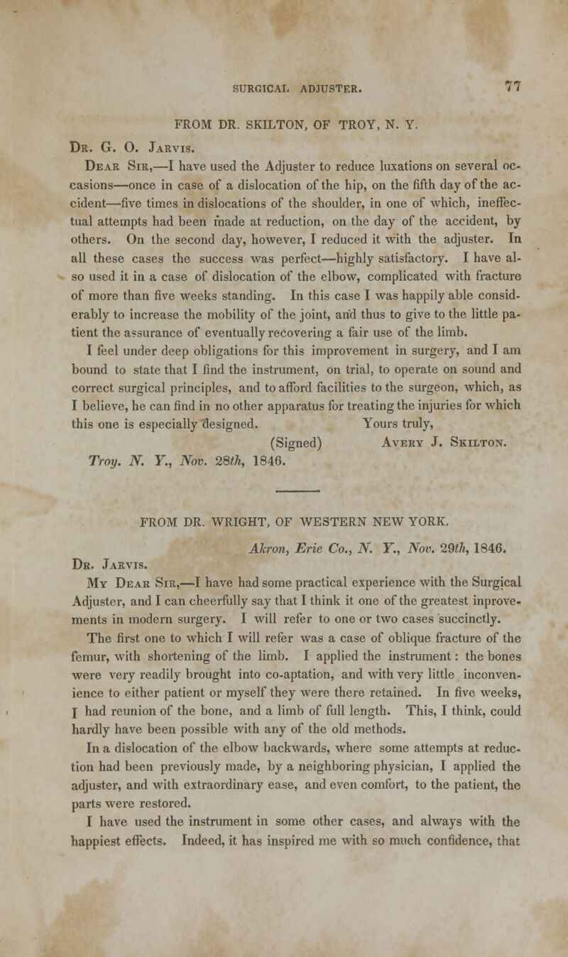 FROM DR. SKILTON, OF TROY, N. Y. Dr. G. O. Jarvis. Dear Sir,—I have used the Adjuster to reduce luxations on several oc- casions—once in case of a dislocation of the hip, on the fifth day of the ac- cident—five times in dislocations of the shoulder, in one of which, ineffec- tual attempts had been made at reduction, on the day of the accident, by others. On the second day, however, I reduced it with the adjuster. In all these cases the success was perfect—highly satisfactory. I have al- so used it in a case of dislocation of the elbow, complicated with fracture of more than five weeks standing. In this case I was happily able consid- erably to increase the mobility of the joint, and thus to give to the little pa- tient the assurance of eventually recovering a fair use of the limb. I feel under deep obligations for this improvement in surgery, and I am bound to state that I find the instrument, on trial, to operate on sound and correct surgical principles, and to afford facilities to the surgeon, which, as I believe, he can find in no other apparatus for treating the injuries for which this one is especially designed. Yours truly, (Signed) Aveey J. Skilton. Troy. N. Y., Nov. 28lh, 1846. FROM DR. WRIGHT, OF WESTERN NEW YORK. Akron, Erie Co., N. Y, Nov. 29th, 1846. Dr. Jarvis. My Deae Sir,—I have had some practical experience with the Surgical Adjuster, and I can cheerfully say that I think it one of the greatest inprove- ments in modern surgery. I will refer to one or two cases succinctly. The first one to which I will refer was a case of oblique fracture of the femur, with shortening of the limb. I applied the instrument: the bones were very readily brought into co-aptation, and with very little inconven- ience to either patient or myself they were there retained. In five weeks, I had reunion of the bone, and a limb of full length. This, I think, could hardly have been possible with any of the old methods. In a dislocation of the elbow backwards, where some attempts at reduc- tion had been previously made, by a neighboring physician, I applied the adjuster, and with extraordinary ease, and even comfort, to the patient, the parts were restored. I have used the instrument in some other cases, and always with the happiest effects. Indeed, it has inspired me with so much confidence, that