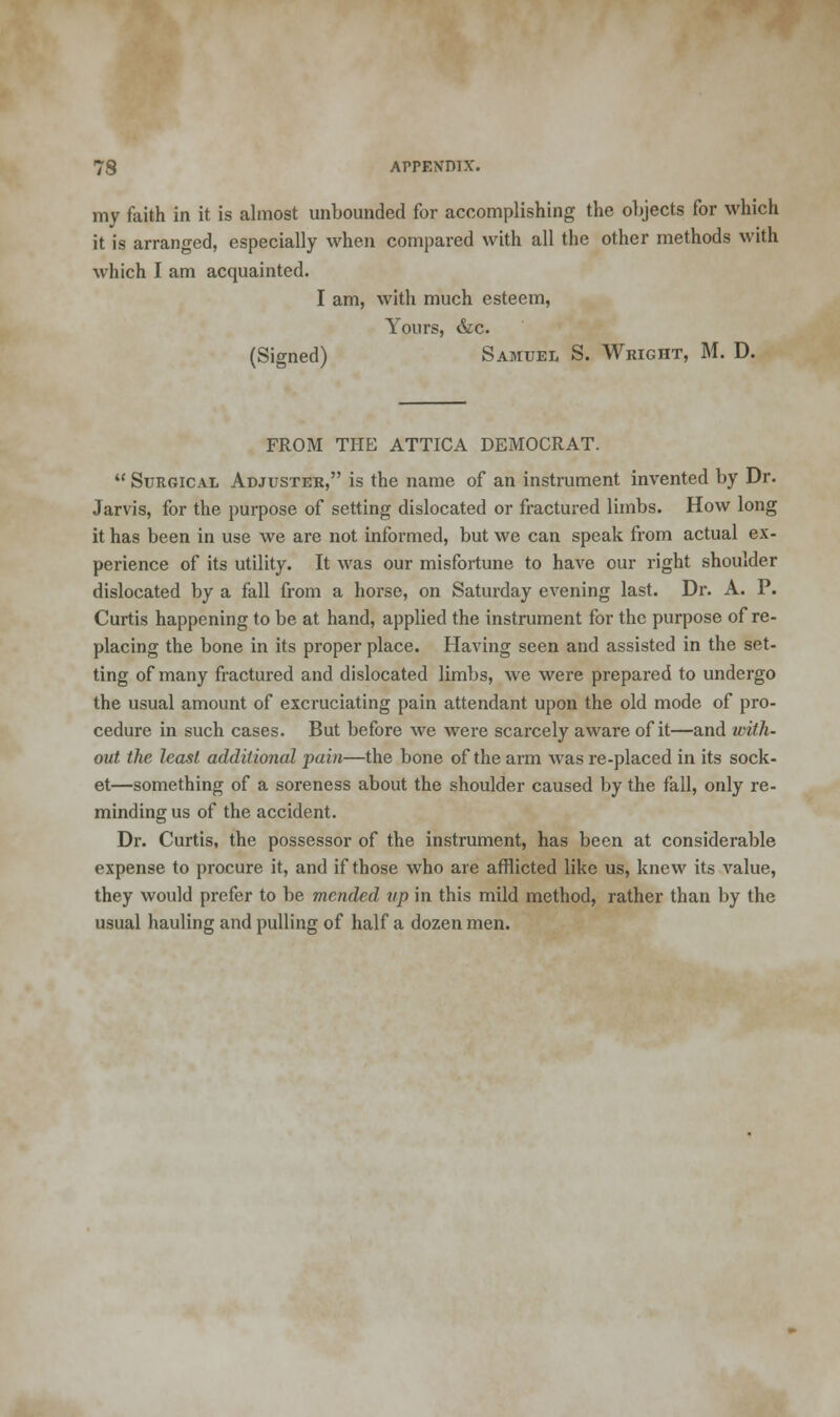 my faith in it is almost unbounded for accomplishing the objects for which it is arranged, especially when compared with all the other methods with which I am acquainted. I am, with much esteem, Yours, &c. (Signed) Samuel S. Wright, M. D. FROM THE ATTICA DEMOCRAT.  Surgical Adjuster, is the name of an instrument invented by Dr. Jarvis, for the purpose of setting dislocated or fractured limbs. How long it has been in use we are not informed, but we can speak from actual ex- perience of its utility. It Avas our misfortune to have our right shoulder dislocated by a fall from a horse, on Saturday evening last. Dr. A. P. Curtis happening to be at hand, applied the instrument for the purpose of re- placing the bone in its proper place. Having seen and assisted in the set- ting of many fractured and dislocated limbs, we were prepared to undergo the usual amount of excruciating pain attendant upon the old mode of pro- cedure in such cases. But before we were scarcely aware of it—and with- out the least additional pain—the bone of the arm was re-placed in its sock- et—something of a soreness about the shoulder caused by the fall, only re- minding us of the accident. Dr. Curtis, the possessor of the instrument, has been at considerable expense to procure it, and if those who are afflicted like us, knew its value, they would prefer to be mended up in this mild method, rather than by the usual hauling and pulling of half a dozen men.