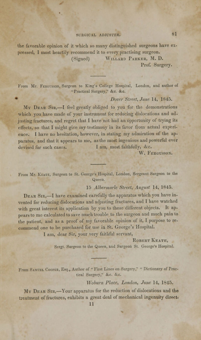 the favorable opinion of it which so many distinguished surgeons have ex- pressed, I most heartily recommend it to every practising surgeon. (vSigned) Willabd Parker, M. D. Prof. Surgery. From Mr. Fergussoii, Surgeon to King's College Hospital, London, and author of Practical Surgery, &c. &c. ■ Dover Street, June 14, 1845. My Dear Sir,—I feel greatly obliged to you for the demonstrations which you have made of your instrument for reducing dislocations and ad- justing fractures, and regret that I have not had an opportunity of trying its effects, so that I might give my testimony in its favor from actual experi- ence. I have no hesitation, however, in stating my admiration of the ap- paratus, and that it appears to me, as the most ingenious and powerful ever devised for such cases. I am, most faithfully, &c. W. Fergussox. From Mr. Keate, Surgeon to St. George's Hospital, London, Sergeant Surgeon to the Queen. 15 Alber marie Street, August 14, 1845. Dear Sir,—I have examined carefully the apparatus which you have in- vented for reducing dislocations and adjusting fractures, and I have watched with great interest its application by you to these different objects. It ap- pears to me calculated to save much trouble to the surgeon and much pain to the patient, and as a proof of my favorable opinion of it, I purpose to re- commend one to be purchased for use in St. George's Hospital. I am, dear Sir, your very faithful servant, Robert Keate, Sergt. Surgeon to the Queen, and Surgeon St. George's Hospital. From Samuel Cooper, Esq., Author of First Lines on Surgery,*'  Dictionary of Prac- tical Surgery, &c. &.c. Wobum Place, London, June 14, 1845. My Dear Sir,—Your apparatus for the reduction of dislocations and the treatment of fractures, exhibits a great deal of mechanical ingenuity direct- 11