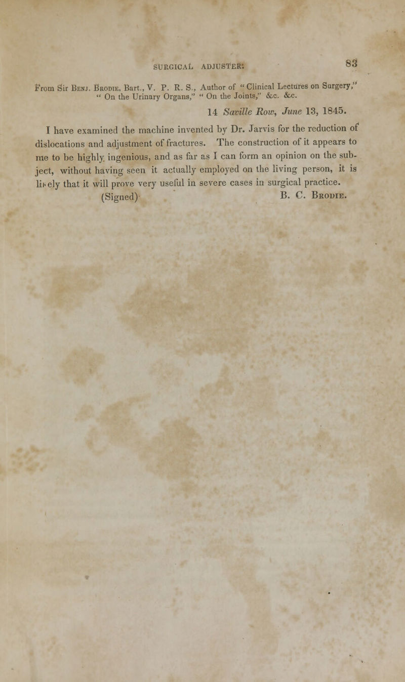 From Sir Benj. Brodie, Bart., V. P. R. S., Author of  Clinical Lectures on Surgery,  On the Urinary Organs,  On the Joints, &c. &c. 14 Saville Row, June 13, 1845. I have examined the machine invented by Dr. Jarvis for the reduction of dislocations and adjustment of fractures. The construction of it appears to me to be highly, ingenious, and as far as I can form an opinion on the sub- ject, without having seen it actually employed on the living person, it is lively that it will prove very useful in severe cases in surgical practice. (Signed) B. C. Brome.