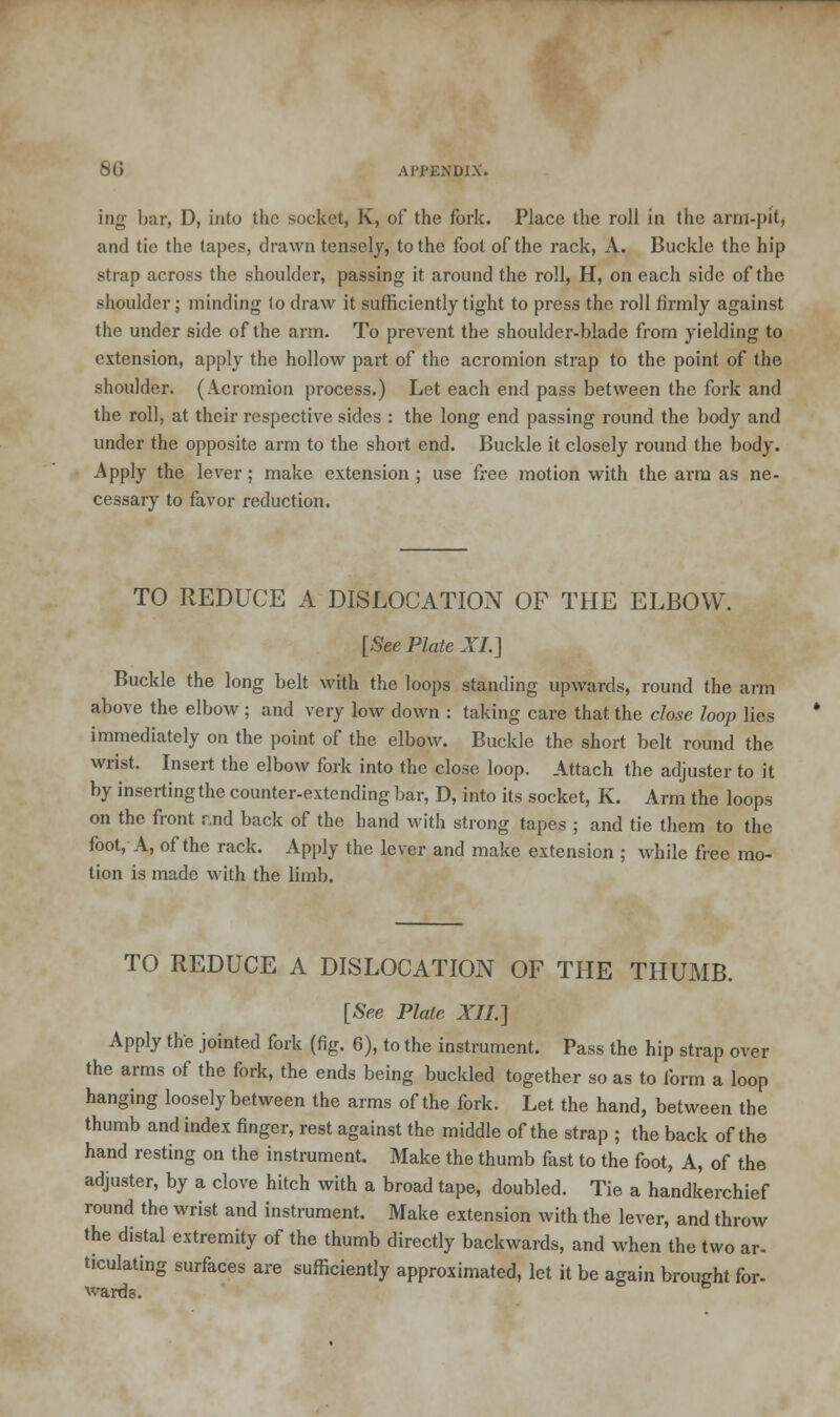 ing bar, D, into the socket, K, of the fork. Place the roll in the arm-pit, and tie the tapes, drawn tensely, to the foot of the rack, A. Buckle the hip strap across the shoulder, passing it around the roll, H, on each side of the shoulder; minding lo draw it sufficiently tight to press the roll firmly against the under side of the arm. To prevent the shoulder-blade from yielding to extension, apply the hollow part of the acromion strap to the point of the shoulder. (Acromion process.) Let each end pass between the fork and the roll, at their respective sides : the long end passing round the body and under the opposite arm to the short end. Buckle it closely round the body. Apply the lever; make extension ; use free motion with the arm as ne- cessary to favor reduction. TO REDUCE A DISLOCATION OF THE ELBOW. [See Plate XL] Buckle the long belt with the loops standing upwards, round the arm above the elbow; and very low down : taking care that the close loop lies immediately on the point of the elbow. Buckle the short belt round the wrist. Insert the elbow fork into the close loop. Attach the adjuster to it by inserting the counter-extending bar, D, into its socket, K. Arm the loops on the front r,nd back of the hand with strong tapes ; and tie them to the foot, A, of the rack. Apply the lever and make extension ; while free mo- tion is made with the limb. TO REDUCE A DISLOCATION OF THE THUMB. [See Plate XII.] Apply the jointed fork (fig. 6), to the instrument. Pass the hip strap over the arms of the fork, the ends being buckled together so as to form a loop hanging loosely between the arms of the fork. Let the hand, between the thumb and index finger, rest against the middle of the strap ; the back of the hand resting on the instrument. Make the thumb fast to the foot, A, of the adjuster, by a clove hitch with a broad tape, doubled. Tie a handkerchief round the wrist and instrument. Make extension with the lever, and throw the distal extremity of the thumb directly backwards, and when the two ar- ticulating surfaces are sufficiently approximated, let it be again brought for-