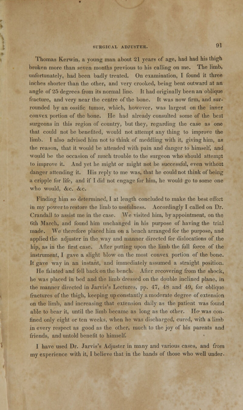 Thomas Kerwin, a young man about 21 years of age, had had his thigh broken more than seven months previous to his calling on me. The limb, unfortunately, had been badly treated. On examination, I found it three inches shorter than the other, and very crooked, being bent outward at an angle of 25 degrees from its normal line. It had originally been an oblique fracture, and very near the centre of the bone. It was now firm, and sur- rounded by an ossific tumor, which, however, was largest on the inner convex portion of the bone. He had already consulted some of the best surgeons in this region of country, but they, regarding the case as one that could not be benefited, would not attempt any thing to improve the limb. I also advised him not to think of meddling with it, giving him, as the reason, that it would be attended with pain and danger to himself, and would be the occasion of much trouble to the surgeon who should attempt to improve it. And yet he might or might not be successful, even without danger attending it. His reply to me was, that he could not think of being a cripple for life, and if I did not engage for him, he would go to some one who would, &c. &c. Finding him so determined, I at length concluded to make the best effort in my power to restore the limb to usefulness. Accordingly I called on Dr. Crandall to assist me in the case. We visited him, by appointment, on the 6th March, and found him unchanged in his purpose of having the trial made. We therefore placed him on a bench arranged for the purpose, and applied the adjuster in the way and manner directed for dislocations of the hip, as in the first case. After putting upon the limb the full force of the instrument, I gave a slight blow on the most convex portion of the bone. It gave way in an instant, and immediately assumed a straight position. He fainted and fell back on the bench. After recovering from the shock, he was placed in bed and the limb dressed on the double inclined plane, in the manner directed in Jarvis's Lectures, pp. 47, 48 and 49, for oblique fractures of the thigh, keeping up constantly a moderate degree of extension on the limb, and increasing that extension daily as the patient was found able to bear it, until the limb became as long as the other. He- was con- fined only eight or ten weeks, when he was discharged, cured, with a limb in every respect as good as the other, much to the joy of his parents and friends, and untold benefit to himself. I have used Dr. Jarvis's Adjuster in many and various cases, and from my experience with it, I believe that in the hands of those who well under-