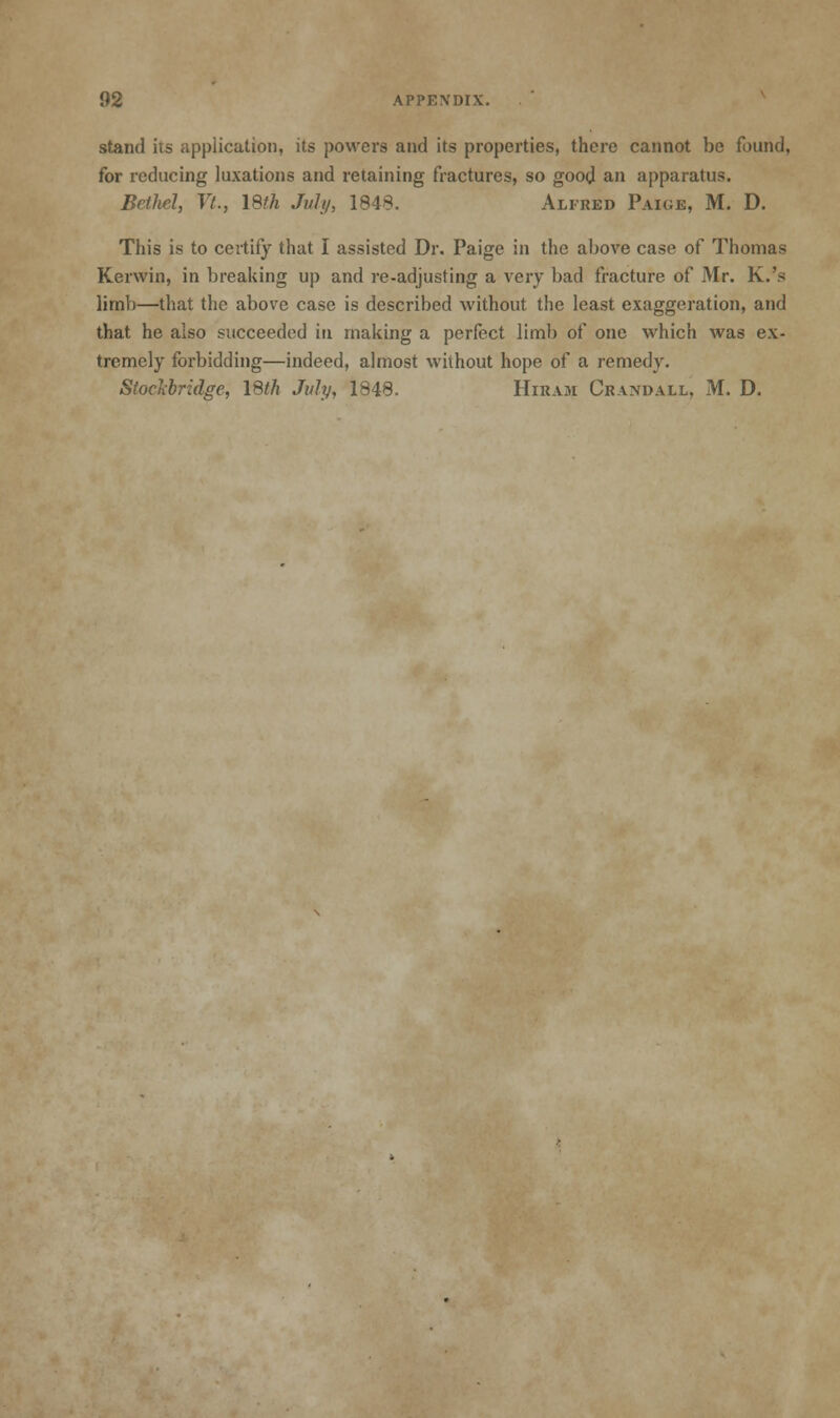 stand its application, its powers and its properties, there cannot be found, for reducing luxations and retaining fractures, so good an apparatus. BetM, Vt., 18th July, 1848. Alfred Paige, M. D. This is to certify that I assisted Dr. Paige in the above case of Thomas Kerwin, in breaking up and re-adjusting a very bad fracture of Mr. K.'s limb—that the above case is described without the least exaggeration, and that he also succeeded in making a perfect limb of one which was ex- tremely forbidding—indeed, almost without hope of a remedy. Stoclibridge, 18th July, 1848. Hiram Crandall, M. D.