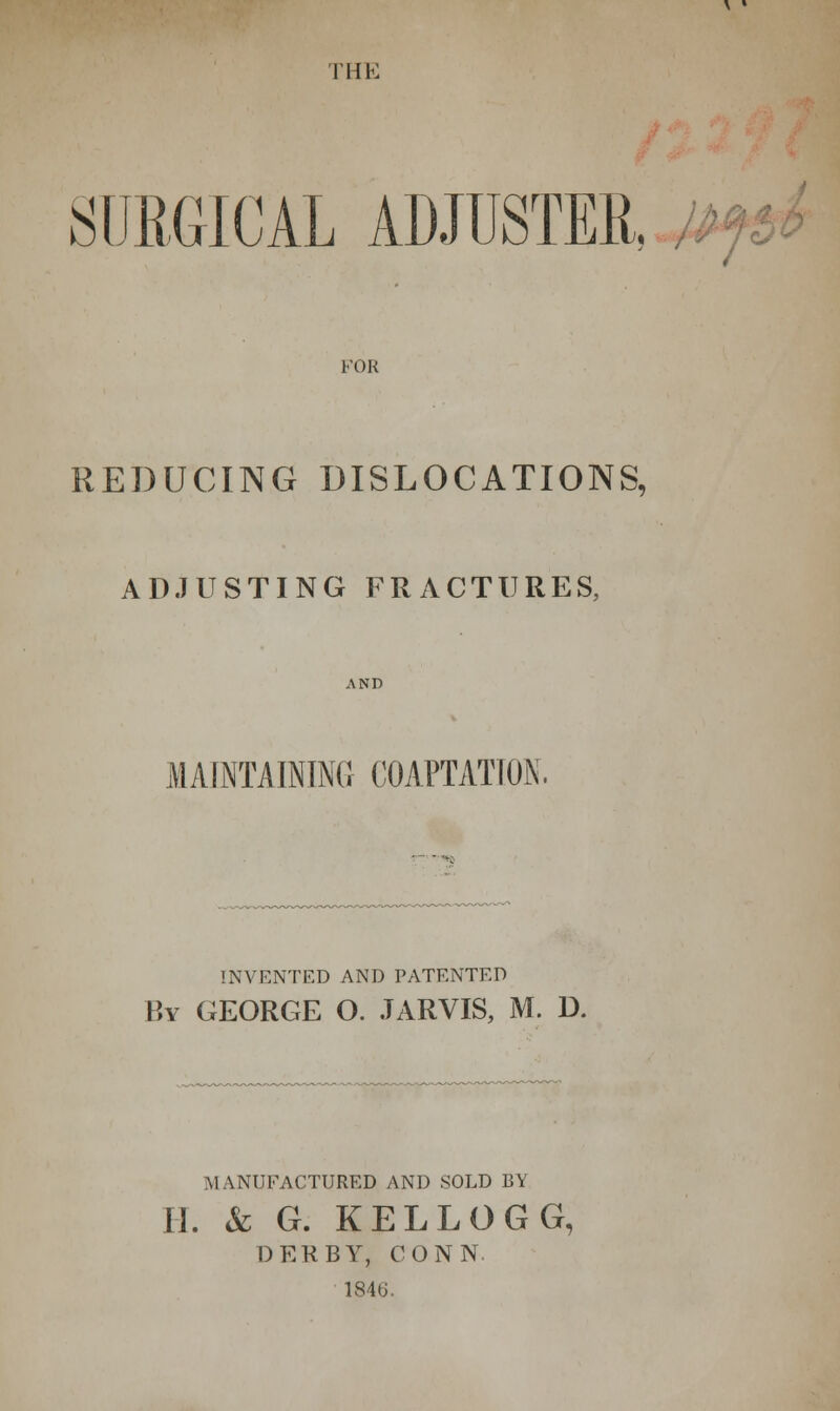 I'HK SURGICAL ADJUSTER. Mf, FOR REDUCING DISLOCATIONS, ADJUSTING FRACTURES, AND MAINTAINING COAPTATION. INVENTED AND PATENTED By GEORGE O. JARVIS, M. D. MANUFACTURED AND SOLD BY II. & G. KELLOGG, DERBY, CONN. 1840.