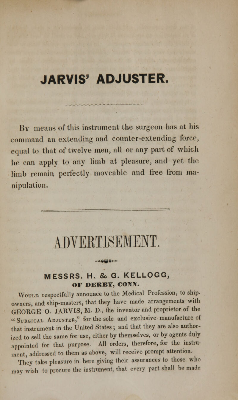 JARVIS' ADJUSTER. By means of this instrument the surgeon has at his command an extending and counter-extending force, equal to that of twelve men, all or any part of which lie can apply to any limb at pleasure, and yet the limb remain perfectly moveable and free from ma- nipulation. ADVERTISEMENT. MESSRS. H. 8c G. KELLOGG, OF DERBY, CONHT. Would, respectfully announce to the Medical Profession, to ship- owners, and ship-masters, that they have made arrangements with GEORGE O. JARVIS, M. D., the inventor and proprietor of the « Surgical Adjuster, for the sole and exclusive manufacture of that instrument in the United States; and that they are also author- ized to sell the same for use, either by themselves, or by agents duly appointed for that purpose. All orders, therefore, for the instru- ment, addressed to them as above, will receive prompt attention. They take pleasure in here giving their assurances to those who may wish to procure the instrument, that every part shall be made