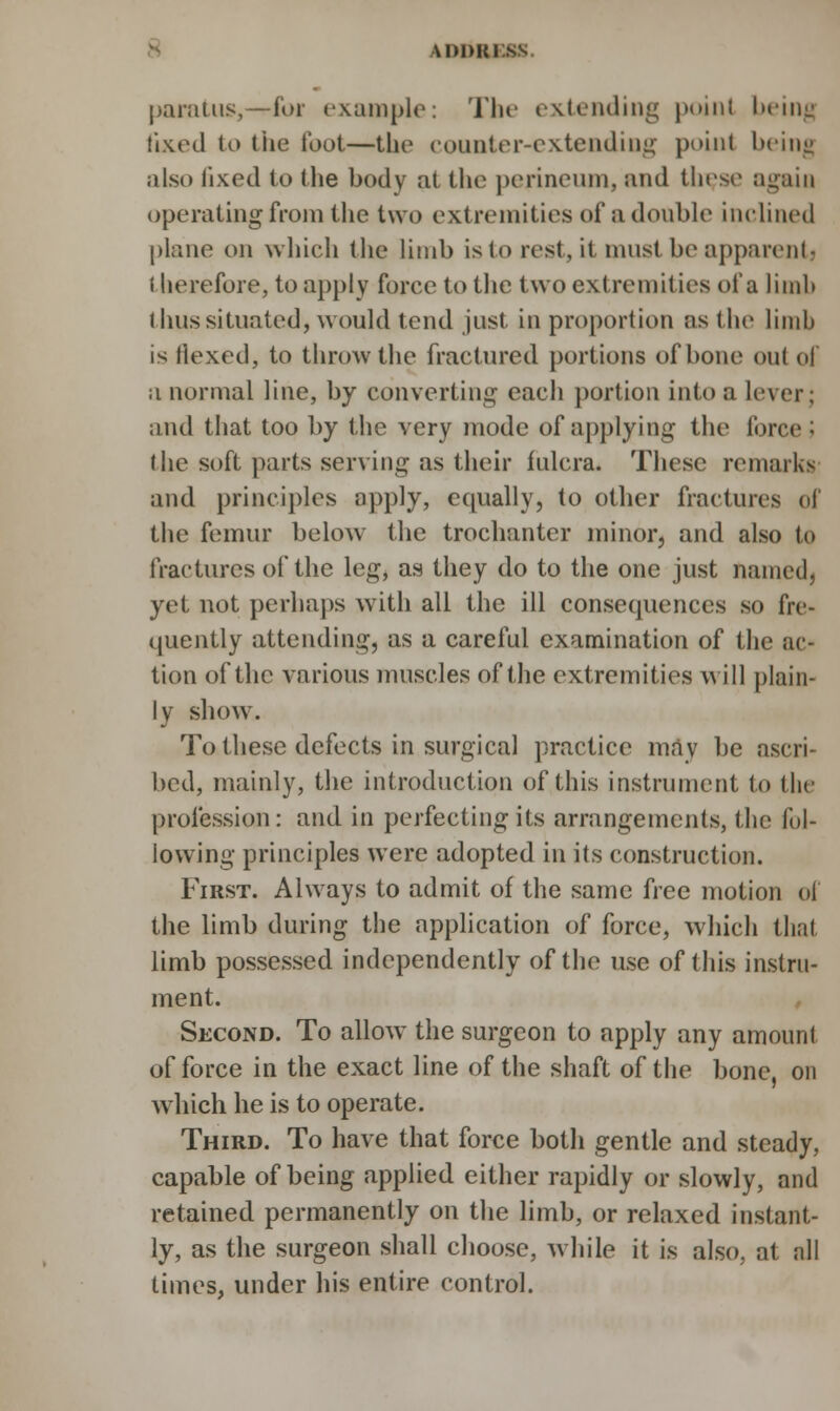 wimti t paratus,—for example: The extending poinl being fixed to the foot—the counter-extending point being also fixed to the body at the perineum, and these again operating from the two extremities of a double inclined plane on which the limb isto rest, it must be apparent) i lierefore, to apply force to the two extremities of a limb thus situated, would tend just in proportion as the limb is flexed, to throw the fractured portions of bone out of a normal line, by converting each portion into a lever; and that too hy the very mode of applying the force : the soft parts serving as their fulcra. These remarks and principles apply, equally, to other fractures of the femur below the trochanter minor, and also to fractures of the leg, as they do to the one just named] yet not perhaps with all the ill consequences so fre- quently attending, as a careful examination of the ac- tion of the various muscles of the extremities will plain- ly show. To these defects in surgical practice mav be ascri- bed, mainly, the introduction of this instrument to the profession: and in perfecting its arrangements, the fol- lowing principles were adopted in its construction. First. Always to admit of the same free motion of the limb during the application of force, which thai limb possessed independently of the use of this instru- ment. Second. To allow the surgeon to apply any amount of force in the exact line of the shaft of the bone, on which he is to operate. Third. To have that force both gentle and steady, capable of being applied either rapidly or slowly, and retained permanently on the limb, or relaxed instant- ly, as the surgeon shall choose, while it is also, at all times, under his entire control.