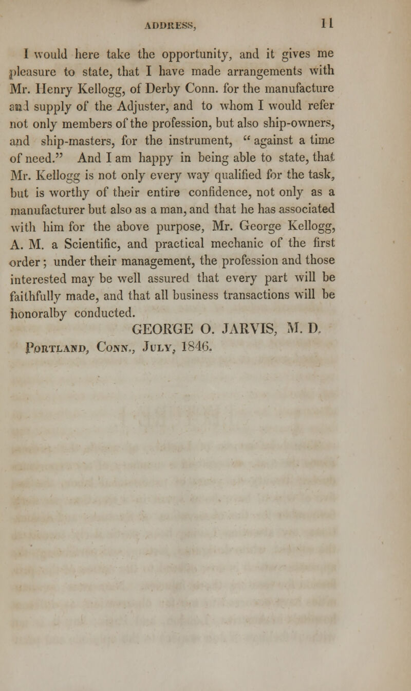 I would here take the opportunity, and it gives me pleasure to state, that I have made arrangements with Mr. Henry Kellogg, of Derby Conn, for the manufacture and supply of the Adjuster, and to whom I would refer not only members of the profession, but also ship-owners, and ship-masters, for the instrument, u against a time of need. And I am happy in being able to state, that Mr. Kellogg is not only every way qualified for the task, but is worthy of their entire confidence, not only as a manufacturer but also as a man, and that he has associated with him for the above purpose, Mr. George Kellogg, A. M. a Scientific, and practical mechanic of the first order; under their management, the profession and those interested may be well assured that every part will be faithfully made, and that all business transactions will be honoralby conducted. GEORGE O. JARVIS, M. D. Portland, Conn., July, 1846.