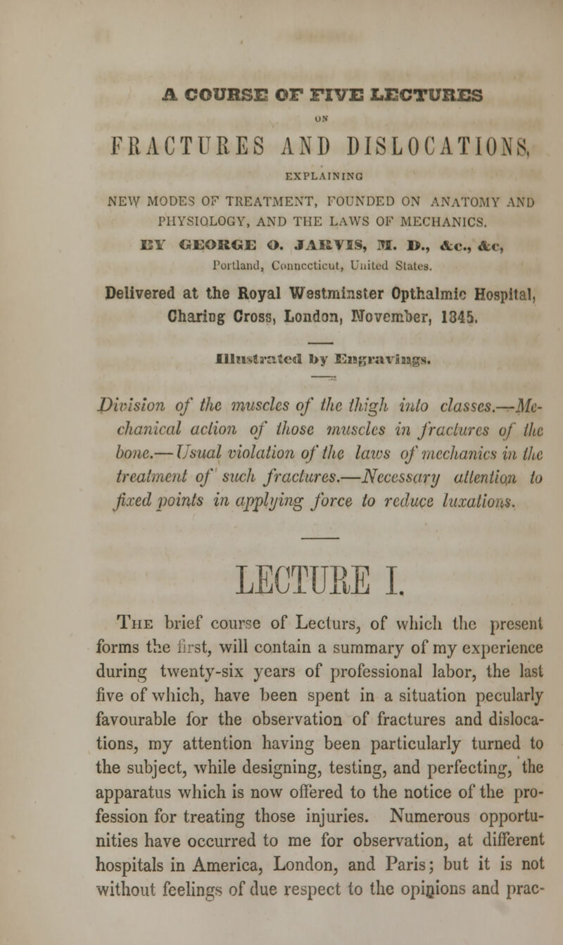 A COURSE OF FIVE LECTURES ON FRACTURES AND DISLOCATIONS, EXPLAINING NEW MODES OF TREATMENT, FOUNDED ON ANATOMY AND PHYSIOLOGY, AND THE LAWS OF MECHANICS. BY GEORGE O. JAItVIS, M. D., &c, &c, Portland, Connecticut, United Slates. Delivered at the Royal Westminster Opthalmio Hospital, Charing Cross, London, November, 1345. Illnsta'iiteil by EiBjjraxSaags. Division of the muscles of the thigh into classes.—Me- chanical actum of those ?nusclcs in fractures of the bone.— Usual violation of the laics of mechanics in the treatment of such fractures.—Necessary attention to fixed points in applying force to reduce luxations. LECTURE I. The brief course of Lecturs, of which the present forms the first, will contain a summary of my experience during twenty-six years of professional labor, the last five of which, have been spent in a situation pecularly favourable for the observation of fractures and disloca- tions, my attention having been particularly turned to the subject, while designing, testing, and perfecting, the apparatus which is now offered to the notice of the pro- fession for treating those injuries. Numerous opportu- nities have occurred to me for observation, at different hospitals in America, London, and Paris; but it is not without feelings of due respect to the opinions and prac-