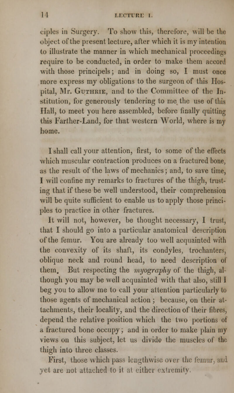 ciples in Surgery. To show this, therefore, will be the object of the present lecture, after which it is my intention to illustrate the manner in which mechanical proceedings require to be conducted, in order to make them accord with those principels; and in doing so, I must once more express my obligations to the surgeon of this Hos- pital, Mr. Guthrie, and to the Committee of the In- stitution, for generously tendering to me the use of this Hall, to meet you here assembled, before finally quitting this Farther-Land, for that western World, where is my home. I shall call your attention, first, to some of the effects which muscular contraction produces on a fractured bone, as the result of the laws of mechanics; and, to save time, I will confine my remarks to fractures of the thigh, trust- ing that if these be well understood, their comprehension will be quite sufficient to enable us to apply those princi- ples to practice in other fractures. It will not, however, be thought necessary, I trust, that I should go into a particular anatomical description of the femur. You are already too well acquainted with the convexity of its shaft, its condyles, trochanters, oblique neck and round head, to need description oi them. But respecting the myography of the thigh, al- though you may be well acquainted with that also, still I beg you to allow me to call your attention particularly to those agents of mechanical action ; because, on their at- tachments, their locality, and the direction of their fibres, depend the relative position which the two portions of a fractured bone occupy; and in order to make plain my views on this subject, let us divide the muscles of the thigh into three classes. First, those which pass lengthwise over the femur yet are not attached to it at either extremity.