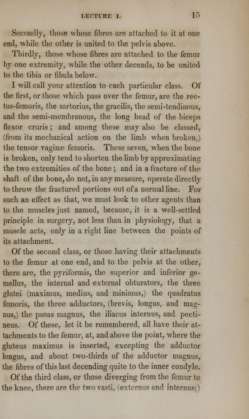 Secondly, those whose fibres are attached to it at one end, while the other is united to the pelvis above. Thirdly, those whose fibres are attached to the femur by one extremity, while the other decends, to be united to the tibia or fibula below. I will call your attention to each particular class. Of the first, or those which pass over the femur, are the rec- tus-femoris, the sartorius, the gracilis, the semi-tendinous, and the semi-membranous, the long head of the biceps flexor cruris; and among these may also be classed, (from its mechanical action on the limb when broken,) the tensor vagina? femoris. These seven, when the bone is broken, only tend to shorten the limb by approximating the two extremities of the bone; and in a fracture of the shaft of the bone, do not, in any measure, operate directly to throw the fractured portions out of a normal line. For such an effect as that, we must look to other agents than to the muscles just named, because, it is a well-settled principle in surgery, not less than in physiology, that a muscle acts, only in a right line between the points of its attachment. Of the second class, or those having their attachments to the femur at one end, and to the pelvis at the other, there are, the pyriformis, the superior and inferior ge- mellus, the internal and external obturators, the three glutei (maximus, medius, and minimus,) the quadratus femoris, the three adductors, (brevis, longus, and mag- nus,) the psoas magnus, the iliacus internus, and pecti- neus. Of these, let it be remembered, all have their at- tachments to the femur, at, and above the point, where the gluteus maximus is inserted, excepting the adductor longus, and about two-thirds of the adductor magnus, the fibres of this last decending quite to the inner condyle. Of the third class, or those diverging from the femur to the knee, there are the two vasti, (externus and internus;)