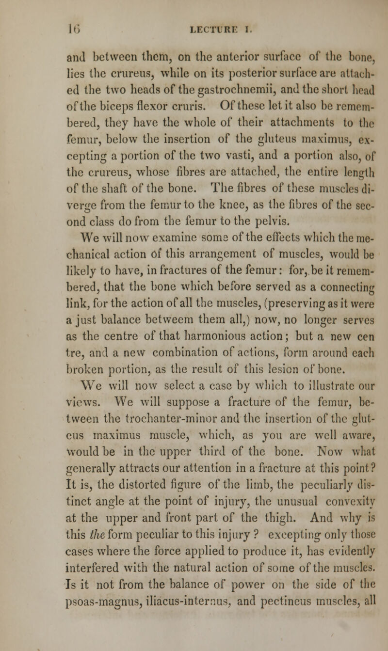 and between them, on the anterior surface of the bono, lies the crureus, while on its posterior surface are attach- ed the two heads of the gastrochnemii, and the short head of the biceps flexor cruris. Of these let it also be remem- bered, they have the whole of their attachments to the femur, below the insertion of the gluteus maximus, ex- cepting a portion of the two vasti, and a portion also, of the crureus, whose fibres are attached, the entire length of the shaft of the bone. The fibres of these muscles di- verge from the femur to the knee, as the fibres of the sec- ond class do from the femur to the pelvis. We will now examine some of the effects which the me- chanical action of this arrangement of muscles, would be likely to have, in fractures of the femur: for, be it remem- bered, that the bone which before served as a connecting link, for the action of all the muscles, (preserving as it were a just balance betwecm them all,) now, no longer serves as the centre of that harmonious action; but a new cen ire, and a new combination of actions, form around each broken portion, as the result of this lesion of bone. We will now select a case by which to illustrate our views. We will suppose a fracture of the femur, be- tween the trochanter-minor and the insertion of the glut- eus maximus muscle, which, as you are well aware, would be in the upper third of the bone. Now what generally attracts our attention in a fracture at this point? It is, the distorted figure of the limb, the peculiarly dis- tinct angle at the point of injury, the unusual convexity at the upper and front part of the thigh. And why is this the form peculiar to this injury ? excepting only those cases where the force applied to produce it, has evidently interfered with the natural action of some of the muscles. Is it not from the balance of power on the side of the psoas-magnus, iliacus-internus, and pectincus muscles, all
