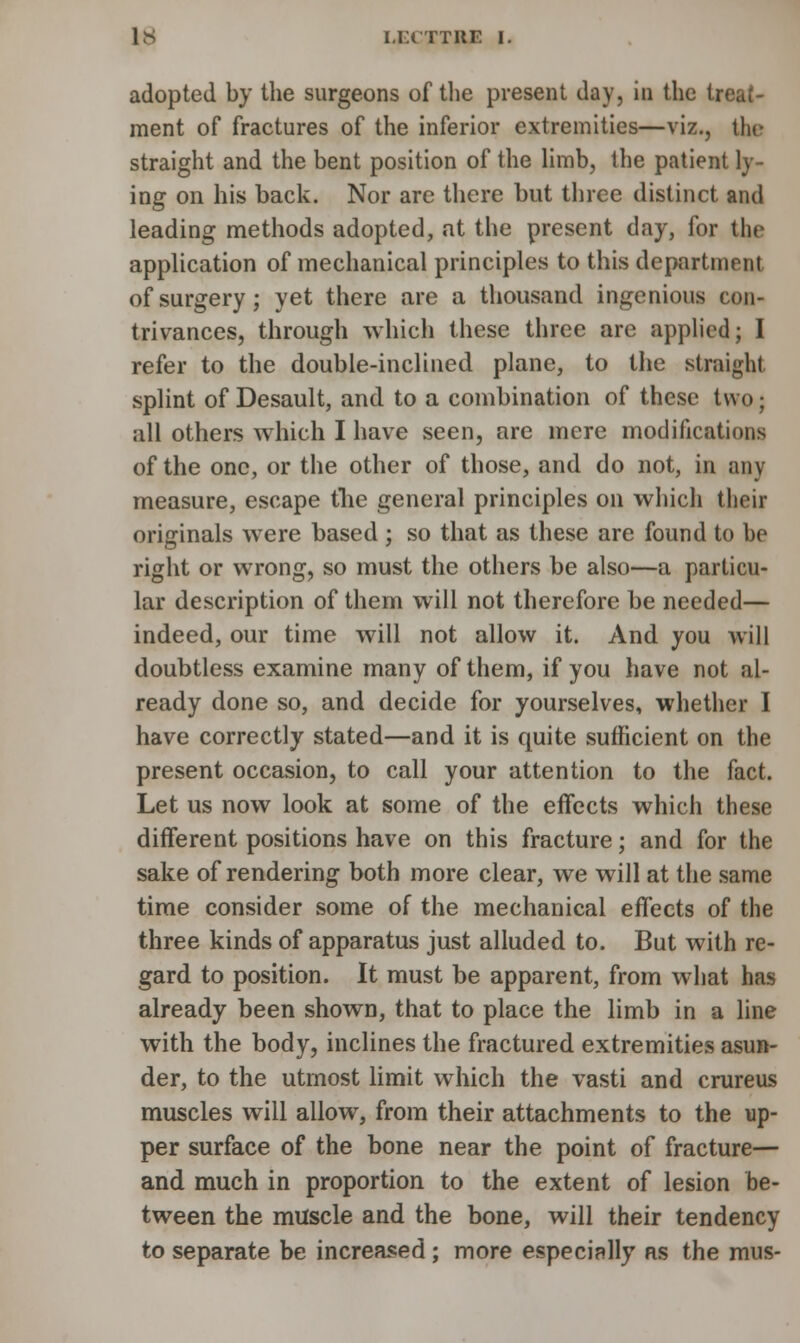 adopted by the surgeons of the present day, in the treat- ment of fractures of the inferior extremities—viz., tin- straight and the bent position of the limb, the patient ly- ing on his back. Nor are there but three distinct and leading methods adopted, at the present day, for tht application of mechanical principles to this department of surgery; yet there are a thousand ingenious con- trivances, through which these three are applied; I refer to the double-inclined plane, to the straight splint of Desault, and to a combination of these two; all others which I have seen, are mere modifications of the one, or the other of those, and do not, in any measure, escape tlie general principles on which their originals were based ; so that as these are found to be right or wrong, so must the others be also—a particu- lar description of them will not therefore be needed— indeed, our time will not allow it. And you will doubtless examine many of them, if you have not al- ready done so, and decide for yourselves, whether I have correctly stated—and it is quite sufficient on the present occasion, to call your attention to the fact. Let us now look at some of the effects which these different positions have on this fracture; and for the sake of rendering both more clear, we will at the same time consider some of the mechanical effects of the three kinds of apparatus just alluded to. But with re- gard to position. It must be apparent, from what has already been shown, that to place the limb in a line with the body, inclines the fractured extremities asun- der, to the utmost limit which the vasti and crureus muscles will allow, from their attachments to the up- per surface of the bone near the point of fracture— and much in proportion to the extent of lesion be- tween the muscle and the bone, will their tendency to separate be increased ; more especially as the mus-