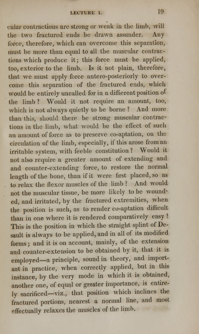 cttlar contractions are strong or weak in the limb, will the two fractured ends be drawn assunder. Any force, therefore, which can overcome this separation, must be more than equal to all the muscular contrac- tions which produce it; this force must be applied, too, exterior to the limb. Is it not plain, therefore, that we must apply force antero-posteriorly to over- come this separation of the fractured ends, which would be entirely uncalled for in a diftierent position of the limb ? Would it not require an amount, too, which is not always quietly to be borne ? And more than this, should there be strong muscular contrac- tions in the limb, what would be the effect of such an amount of force as to preserve co-aptation, on the circulation of the limb, especially, if this arose from an irritable system, with feeble constitution ? Would it not also require a greater amount of extending and and counter-extending force, to restore the normal length of the bone, than if it were first placed, so as to relax the flexor muscles of the limb ? And would not the muscular tissue, be more likely to be wound- ed, and irritated, by the fractured extremities, when the position is such, as to render co-aptation difficult than in one where it is rendered comparatively easy ? This is the position in which the straight splint of De- sault is always to be applied, and in all of its modified forms; and it is on account, mainly, of the extension and counter-extension to be obtained by it, that it is employed—a principle, sound in theory, and import- ant in practice, when correctly applied, but in this instance, by the very mode in which it is obtained, another one, of equal or greater importance, is entire- ly sacrificed—viz., that position which inclines the fractured portions, nearest a normal line, and most effectually relaxes the muscles of the limb.