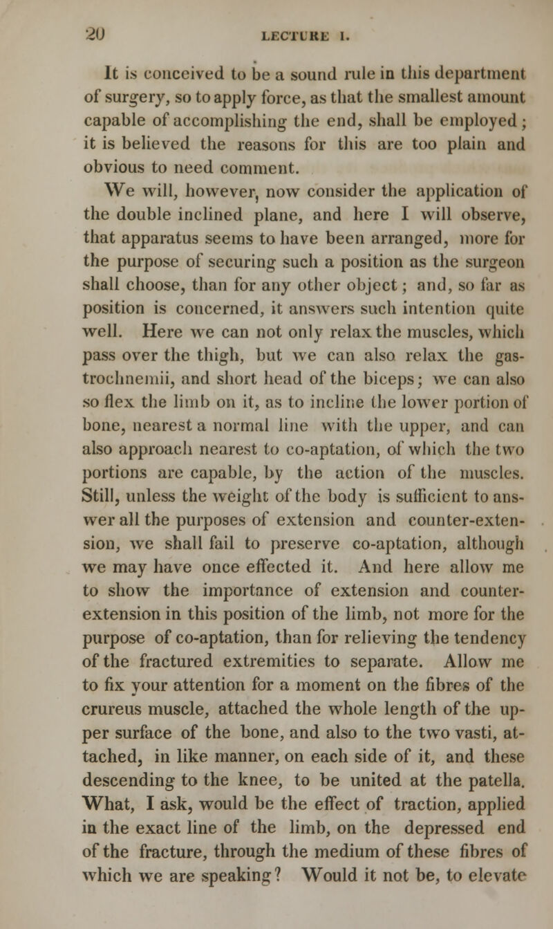 It is conceived to be a sound rule in this department of surgery, so to apply force, as that the smallest amount capable of accomplishing the end, shall be employed; it is believed the reasons for this are too plain and obvious to need comment. We will, however, now consider the application of the double inclined plane, and here I will observe, that apparatus seems to have been arranged, more for the purpose of securing such a position as the surgeon shall choose, than for any other object; and, so far as position is coucerned, it answers such intention quite well. Here we can not only relax the muscles, which pass over the thigh, but we can also relax the gas- trochnemii, and short head of the biceps; we can also so flex the limb on it, as to incline the lower portion of bone, nearest a normal line with the upper, and can also approach nearest to co-aptation, of which the two portions are capable, by the action of the muscles. Still, unless the weight of the body is sufficient to ans- wer all the purposes of extension and counter-exten- sion, we shall fail to preserve co-aptation, although we may have once effected it. And here allow me to show the importance of extension and counter- extension in this position of the limb, not more for the purpose of co-aptation, than for relieving the tendency of the fractured extremities to separate. Allow me to fix your attention for a moment on the fibres of the crureus muscle, attached the whole length of the up- per surface of the bone, and also to the two vasti, at- tached, in like manner, on each side of it, and these descending to the knee, to be united at the patella. What, I ask, would be the effect of traction, applied in the exact line of the limb, on the depressed end of the fracture, through the medium of these fibres of which we are speaking? Would it not be, to elevate
