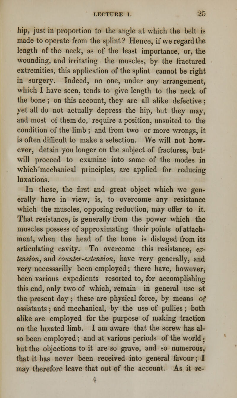 hip, just in proportion to the angle at which the belt is made to operate from the splint? Hence, if we regard the length of the neck, as of the least importance, or, the wounding, and irritating the muscles, by the fractured extremities, this application of the splint cannot be right in surgery. Indeed, no one, under any arrangement, which I have seen, tends to give length to the neck of the bone; on this account, they are all alike defective; yet all do not actually depress the hip, but they may, and most of them do, require a position, unsuited to the condition of the limb ; and from two or more wrongs, it is often difficult to make a selection. We will not how- ever, detain you longer on the subject of fractures, but- will proceed to examine into some of the modes in which mechanical principles, are applied for reducing luxations. In these, the first and great object which we gen- erally have in view, is, to overcome any resistance which the muscles, opposing reduction, may offer to it. That resistance, is generally from the power which the muscles possess of approximating their points of attach- ment, when the head of the bone is disloged from its articulating cavity. To overcome this resistance, ex- tension, and counter-extension, have very generally, and very necessarilly been employed; there have, however, been various expedients resorted to, for accomplishing this end, only two of which, remain in general use at the present day; these are physical force, by means of assistants; and mechanical, by the use of pullies; both alike are employed for the purpose of making traction on the luxated limb. I am aware that the screw has al- so been employed; and at various periods of the world• but the objections to it are so grave, and so numerous, that it has never been received into general favour; I may therefore leave that out of the account. As it re- 4