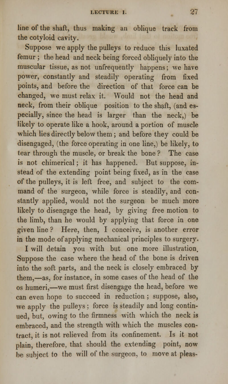 line of the shaft, thus making an oblique track from the cotyloid cavity. Suppose we apply the pulleys to reduce this luxated femur ; the head and neck being forced obliquely into the muscular tissue, as not unfrequently happens; we have power, constantly and steadily operating from fixed points, and before the direction of that force can be changed, we must relax it. Would not the head and neck, from their oblique position to the shaft, (and es- pecially, since the head is larger than the neck,) be likely to operate like a hook, around a portion of muscle which lies directly below them ; and before they could be disengaged, (the force operating in one line,) be likely, to tear through the muscle, or break the bone ? The case is not chimerical; it has happened. But suppose, in- stead of the extending point being fixed, as in the case of the pulleys, it is left free, and subject to the com- mand of the surgeon, while force is steadily, and con- stantly applied, would not the surgeon be much more likely to disengage the head, by giving free motion to the limb, than he would by applying that force in one given line ? Here, then, I conceive, is another error in the mode of applying mechanical principles to surgery. I will detain you with but one more illustration. Suppose the case where the head of the bone is driven into the soft parts, and the neck is closely embraced by them,—as, for instance, in some cases of the head of the os humeri,—we must first disengage the head, before we can even hope to succeed in reduction; suppose, also, we apply the pulleys; force is steadily and long contin- ued, but, owing to the firmness with which the neck 13 embraced, and the strength with which the muscles con- tract, it is not relieved from its confinement. Is it not plain, therefore, that should the extending point, now be subject to the will of the surgeon, to move at pleas-