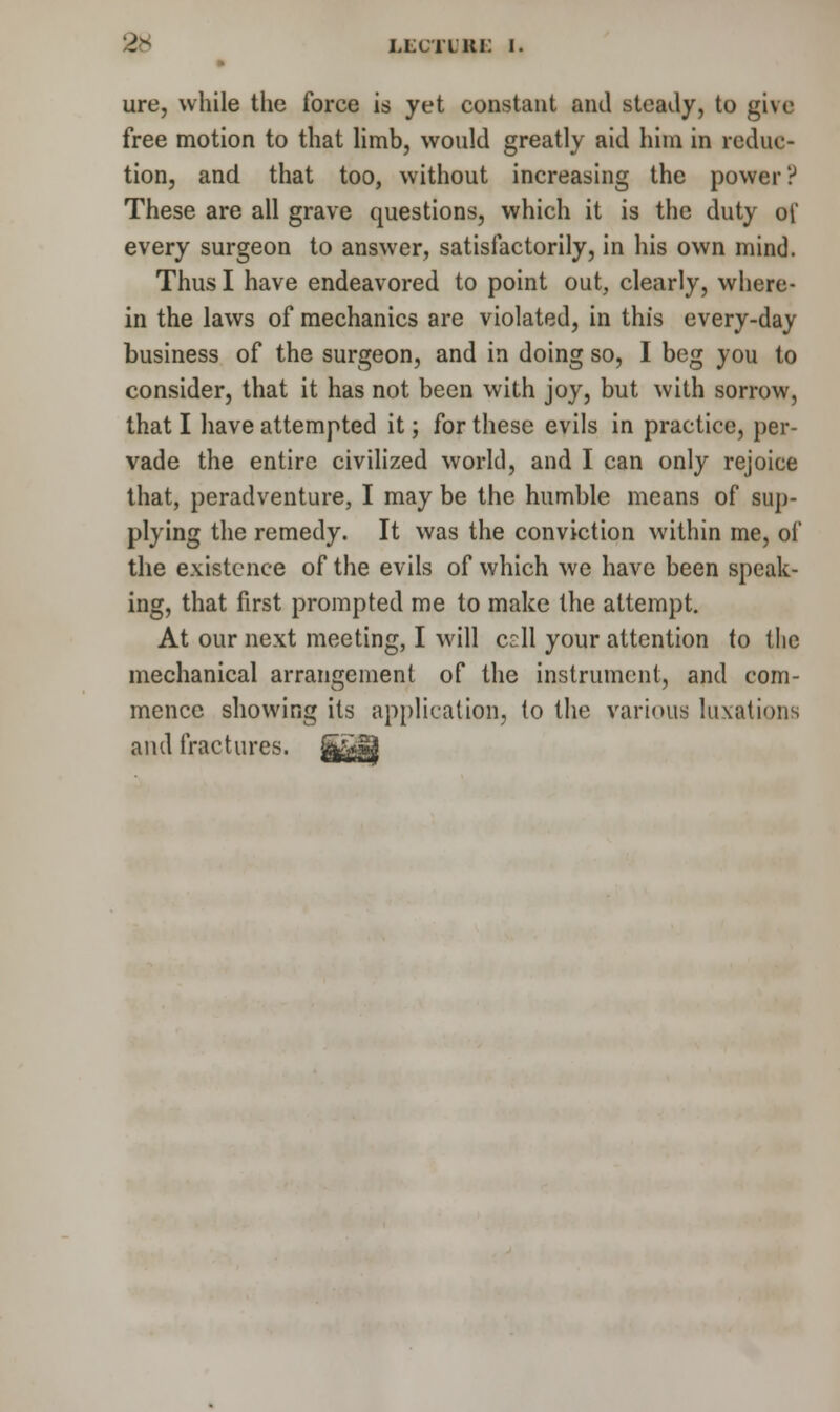 ure, while the force is yet constant and steady, to give free motion to that limb, would greatly aid him in reduc- tion, and that too, without increasing the power? These are all grave questions, which it is the duty of every surgeon to answer, satisfactorily, in his own mind. Thus I have endeavored to point out, clearly, where- in the laws of mechanics are violated, in this every-day business of the surgeon, and in doing so, I beg you to consider, that it has not been with joy, but with sorrow, that I have attempted it; for these evils in practice, per- vade the entire civilized world, and I can only rejoice that, peradventure, I may be the humble means of sup- plying the remedy. It was the conviction within me, of the existence of the evils of which we have been speak- ing, that first prompted me to make the attempt. At our next meeting, I will cdl your attention to the mechanical arrangement of the instrument, and com- mence showing its application, to the various luxations and fractures.