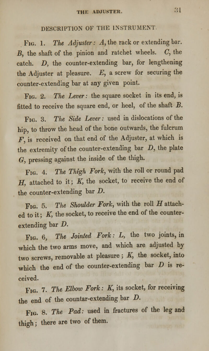 DESCRIPTION OF THE INSTRUMENT. Fig. 1. The Adjuster: A, the rack or extending bar. B, the shaft of the pinion and ratchet wheels. C, the catch. D, the counter-extending bar, for lengthening the Adjuster at pleasure. E, a screw for securing the counter-extending bar at any given point. Fig. 2. The Lever: the square socket in its end, is fitted to receive the square end, or heel, of the shaft B. Fig. 3. The Side Lever: used in dislocations of the hip, to throw the head of the bone outwards, the fulcrum F is received on that end of the Adjuster, at which is the extremity of the counter-extending bar D, the plate G, pressing against the inside of the thigh. Fig. 4. The Thigh Fork, with the roll or round pad H, attached to it; K, the socket, to receive the end of the counter-extending bar D. Fig. 5. The Shoulder Fork, with the roll H attach- ed to it; K, the socket, to receive the end of the counter- extending bar D. Fig. 6, The Jointed Fork: L, the two joints, in which the two arms move, and which are adjusted by two screws, removable at pleasure; K, the socket, into which the end of the counter-extending bar D is re- ceived. Fig. 7. The Elbow Fork: K} its socket, for receiving the end of the countar-extending bar D. Fig. 8. The Pad: used in fractures of the leg and thigh; there are two of them.