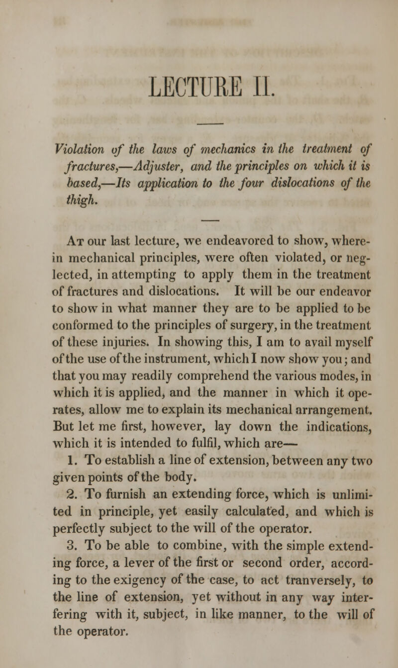 Violation of the laws of mechanics in the treatment of fractures,—Adjuster, and the principles on which it is based,—Its application to the four dislocations of the thigh. At our last lecture, we endeavored to show, where- in mechanical principles, were often violated, or neg- lected, in attempting to apply them in the treatment of fractures and dislocations. It will be our endeavor to show in what manner they are to be applied to be conformed to the principles of surgery, in the treatment of these injuries. In showing this, I am to avail myself of the use of the instrument, which I now show you; and that you may readily comprehend the various modes, in which it is applied, and the manner in which it ope- rates, allow me to explain its mechanical arrangement. But let me first, however, lay down the indications, which it is intended to fulfil, which are— 1. To establish a line of extension, between any two given points of the body. 2. To furnish an extending force, which is unlimi- ted in principle, yet easily calculated, and which is perfectly subject to the will of the operator. 3. To be able to combine, with the simple extend- ing force, a lever of the first or second order, accord- ing to the exigency of the case, to act tranversely, to the line of extension, yet without in any way inter- fering with it, subject, in like manner, to the will of the operator.