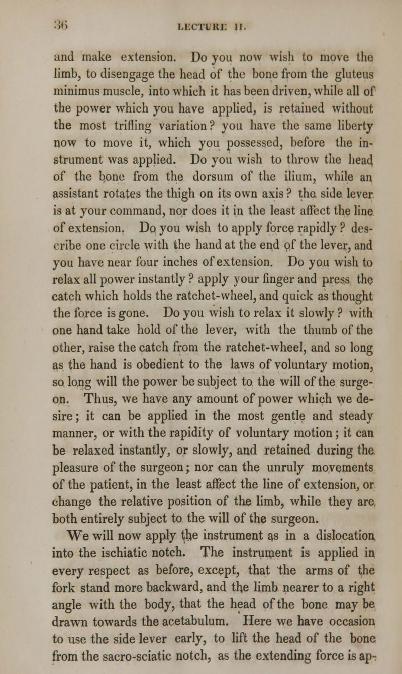 and make extension. Do you now wish to move the limb, to disengage the head of the bone from the gluteus minimus muscle, into which it has been driven, while all of the power which you have applied, is retained without the most trifling variation ? you have the same liberty now to move it, which you possessed, before the in- strument was applied. Do you wish to throw the head of the bone from the dorsum of the ilium, while an assistant rotates the thigh on its own axis ? the side lever is at your command, nor does it in the least affect the line of extension. Do you wish to apply force rapidly ? des- cribe one circle with the hand at the end of the lever, and you have near four inches of extension. Do you wish to relax all power instantly ? apply your finger and press the catch which holds the ratchet-wheel, and quick as thought the force is gone. Do you wish to relax it slowly ? with one hand take hold of the lever, with the thumb of the other, raise the catch from the ratchet-wheel, and so long as the hand is obedient to the laws of voluntary motion, so long will the power be subject to the will of the surge- on. Thus, we have any amount of power which we de- sire; it can be applied in the most gentle and steady manner, or with the rapidity of voluntary motion; it can be relaxed instantly, or slowly, and retained during the pleasure of the surgeon; nor can the unruly movements of the patient, in the least affect the line of extension, or change the relative position of the limb, while they are, both entirely subject to the will of the surgeon. We will now apply t,be instrument as in a dislocation into the ischiatic notch. The instrument is applied in every respect as before, except, that the arms of the fork stand more backward, and the limb nearer to a right angle with the body, that the head of the bone may be drawn towards the acetabulum. Here we have occasion to use the side lever early, to lift the head of the bone from the sacro-sciatic notch, as the extending force is ap-