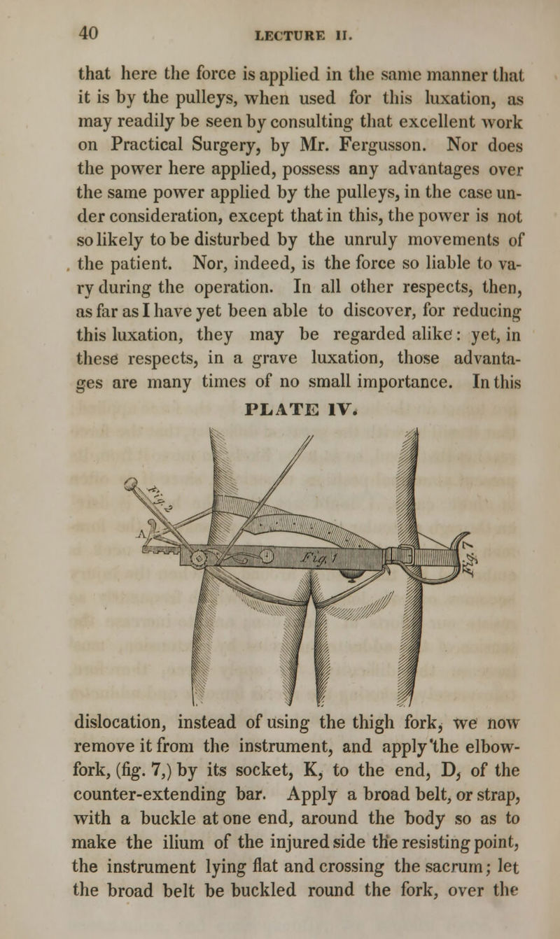 that here the force is applied in the same manner that it is by the pulleys, when used for this luxation, as may readily be seen by consulting that excellent work on Practical Surgery, by Mr. Fergusson. Nor does the power here applied, possess any advantages over the same power applied by the pulleys, in the case un- der consideration, except that in this, the power is not so likely to be disturbed by the unruly movements of the patient. Nor, indeed, is the force so liable to va- ry during the operation. In all other respects, then, as far as I have yet been able to discover, for reducing this luxation, they may be regarded alike: yet, in these respects, in a grave luxation, those advanta- ges are many times of no small importance. In this PLATE IV. dislocation, instead of using the thigh fork, we now remove it from the instrument, and apply'the elbow- fork, (fig. 7,) by its socket, K, to the end, D, of the counter-extending bar. Apply a broad belt, or strap, with a buckle at one end, around the body so as to make the ilium of the injured side the resisting point, the instrument lying flat and crossing the sacrum; let the broad belt be buckled round the fork, over the