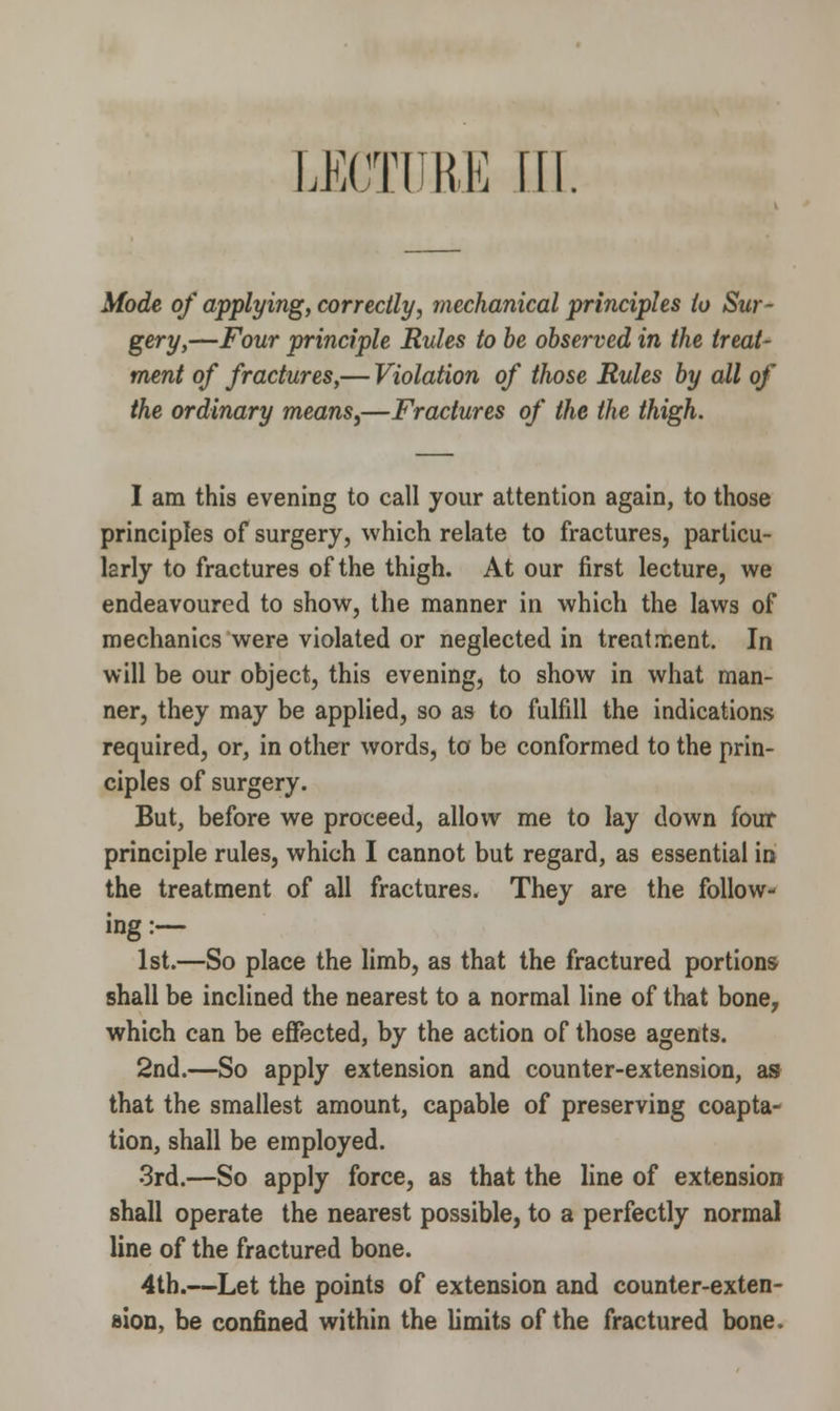 Mode of applying, correctly, mechanical principles io Sur- gery,—Four principle Rules to be observed in the treat- ment of fractures,— Violation of those Rules by all of the ordinary means,—Fractures of the the thigh. I am this evening to call your attention again, to those principles of surgery, which relate to fractures, particu- larly to fractures of the thigh. At our first lecture, we endeavoured to show, the manner in which the laws of mechanics were violated or neglected in treatment. In will be our object, this evening, to show in what man- ner, they may be applied, so as to fulfill the indications required, or, in other words, to be conformed to the prin- ciples of surgery. But, before we proceed, allow me to lay down four principle rules, which I cannot but regard, as essential in the treatment of all fractures. They are the follow- ing :— 1st.—So place the limb, as that the fractured portions shall be inclined the nearest to a normal line of that bone, which can be effected, by the action of those agents. 2nd.—So apply extension and counter-extension, as that the smallest amount, capable of preserving coapta- tion, shall be employed. 3rd.—So apply force, as that the line of extension shall operate the nearest possible, to a perfectly normal line of the fractured bone. 4th.—Let the points of extension and counter-exten- sion, be confined within the limits of the fractured bone.