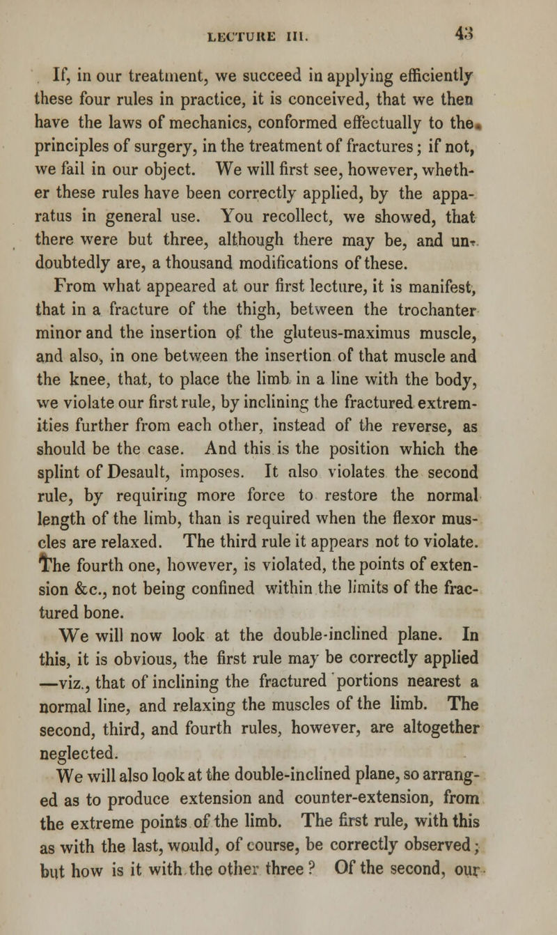 If, in our treatment, we succeed in applying efficiently these four rules in practice, it is conceived, that we then have the laws of mechanics, conformed effectually to the. principles of surgery, in the treatment of fractures; if not, we fail in our object. We will first see, however, wheth- er these rules have been correctly applied, by the appa- ratus in general use. You recollect, we showed, that there were but three, although there may be, and un? doubtedly are, a thousand modifications of these. From what appeared at our first lecture, it is manifest, that in a fracture of the thigh, between the trochanter minor and the insertion of the gluteus-maximus muscle, and also, in one between the insertion of that muscle and the knee, that, to place the limb in a line with the body, we violate our first rule, by inclining the fractured extrem- ities further from each other, instead of the reverse, as should be the case. And this is the position which the splint of Desault, imposes. It also violates the second rule, by requiring more force to restore the normal length of the limb, than is required when the flexor mus- cles are relaxed. The third rule it appears not to violate. I'he fourth one, however, is violated, the points of exten- sion &c, not being confined within the limits of the frac- tured bone. We will now look at the double-inclined plane. In this, it is obvious, the first rule may be correctly applied —viz., that of inclining the fractured portions nearest a normal line, and relaxing the muscles of the limb. The second, third, and fourth rules, however, are altogether neglected. We will also look at the double-inclined plane, so arrang- ed as to produce extension and counter-extension, from the extreme points of the limb. The first rule, with this as with the last, would, of course, be correctly observed • but how is it with the other three ? Of the second, our