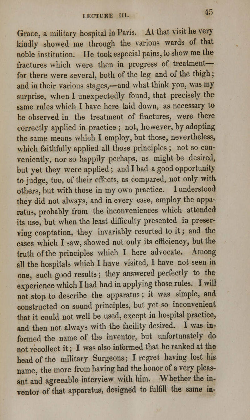Grace, a military hospital in Paris. At that visit he very kindly showed me through the various wards of that noble institution. He took especial pains, to show me the fractures which were then in progress of treatment— for there were several, both of the leg and of the thigh; and in their various stages,—and what think you, was my surprise, when I unexpectedly found, that precisely the same rules which I have here laid down, as necessary to be observed in the treatment of fractures, were there correctly applied in practice ; not, however, by adopting the same means which I employ, but those, nevertheless, which faithfully applied all those principles ; not so con- veniently, nor so happily perhaps, as might be desired, but yet they were applied; and I had a good opportunity to judge, too, of their effects, as compared, not only with others, but with those in my own practice. I understood they did not always, and in every ease, employ the appa- ratus, probably from the inconveniences which attended its use, but when the least difficulty presented in preser- ving coaptation, they invariably resorted to it; and the cases which I saw, showed not only its efficiency, but the truth of the principles which I here advocate. Among all the hospitals which I have visited, I have not seen in one, such good results; they answered perfectly to the experience which I had had in applying those rules. I will not stop to describe the apparatus; it was simple, and constructed on sound principles, but yet so inconvenient that it could not well be used, except in hospital practice, and then not always with the facility desired. I was in- formed the name of the inventor, but unfortunately do not recollect it; I was also informed that he ranked at the head of the military Surgeons; I regret having lost his name, the more from having had the honor of a very pleas- ant and agreeable interview with him. Whether the in- ventor of that apparatus, designed to fulfill the same in-
